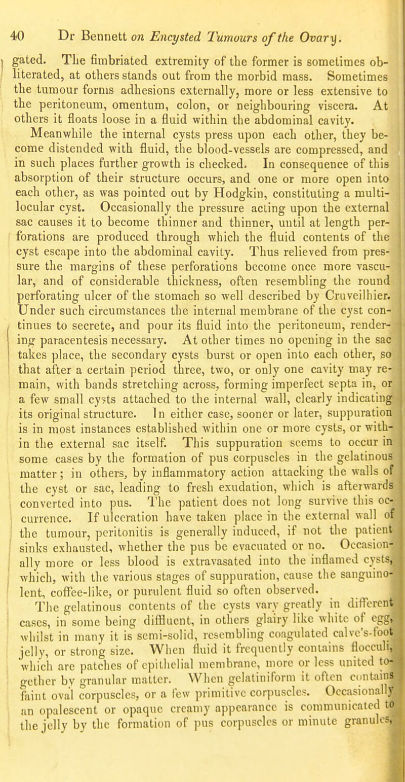 gated. The fimbriated extremity of the former is sometimes ob- literated, at others stands out from the morbid mass. Sometimes the tumour forms adhesions externally, more or less extensive to the peritoneum, omentum, colon, or neighbouring viscera. At others it floats loose in a fluid within the abdominal cavity. Meanwhile the internal cysts press upon each other, they be- come distended with fluid, the blood-vessels are compressed, and in such places further growth is checked. In consequence of this absorption of their structure occurs, and one or more open into each other, as was pointed out by Hodgkin, constituting a multi- locular cyst. Occasionally the pressure acting upon the external sac causes it to become thinner and thinner, until at length per- forations are produced through which the fluid contents of the cyst escape into the abdominal cavity. Thus relieved from pres- sure the margins of these perforations become once more vascu- lar, and of considerable thickness, often resembling the round perforating ulcer of the siomach so well described by Cruveilhier. Under such circumstances the internal membrane of the cyst con- tinues to secrete, and pour its fluid into the peritoneum, render- ing paracentesis necessary. At other times no opening in the sac takes place, the secondary cysts burst or open into each other, so that after a certain period three, two, or only one cavity may re- main, with bands stretching across, forming imperfect septa in, or a few small cysts attached to the internal wall, clearly indicating its original structure. In either case, sooner or later, suppuration is in most instances established within one or more cysts, or with- in the external sac itself. This suppuration seems to occur in some cases by the formation of pus corpuscles in the gelatinous matter; in others, by inflammatory action attacking the walls of the cyst or sac, leading to fresh exudation, which is afterwards converted into pus. The patient does not long survive this oc- currence. If ulceration have taken place in the external wall of the tumour, peritonitis is generally induced, if not the patient sinks exhausted, whether the pus be evacuated or no. Occasion- ally more or less blood is extravasated into the inflamed cysts, which, with the various stages of suppuration, cause the sanguino- lent, cofFee-like, or purulent fluid so often observed. The gelatinous contents of the cysts vary greatly in different cases, in some being diffluent, in others glairy like white of egg, whilst in many it is semi-solid, resembling coagulated calvc's-foot jelly, or strong size. When fluid it frequently contains flocculi, which are patches of epithelial membrane, more or less united to- gether by granular matter. When gelatiniform it often conUuns faint oval corpuscles, or a few primitive corpuscles. Occasionally an opalescent or opaque creamy appearance is communicated to the jelly by the formation of pus corpuscles or minute granulcf,