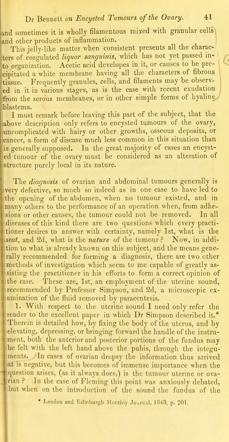and sometimes it is wholly filamentous mixed with granular cells^ and other products of inflammation. ! This jelly-like matter when consistent presents all the charac- ters of coagulated liquor sanguinis, which has not yet passed in- to prganization. Acetic acid developes in it, or causes to be pre- \ cipitated a white membrane having all the characters of fibrous tissue. Frequently granules, cells, and filaments may be observ- ed in it in various stages, as is the case with recent exudation from the serous membranes, or in other simple forms of hyaline/ blastema. I must remark before leaving this part of the subject, that the above description only refers to encysted tumours of the ovary, uncomplicated with hairy or other growths, osseous deposits, or cancer, a form of disease much less common in this situation than is generally supposed. In the great majority of cases an encyst- led tumour of the ovary must be considered as an alteration of structure purely local in its nature. The diagnosis of ovarian and abdominal tumours generally is very defective, so much so indeed as in one case to have led to the opening of the abdomen, when no tumour existed, and in many others to the performance of an operation when, from adhe- sions or other causes, the tumour could not be removed. In all diseases of this kind there are two questions which every practi- tioner desires to answer with certainty, namely 1st, what is the seat, and 2d, what is the nature of the tumour ? Now, in addi- tion to what is already known on this subject, and the means gene- rally recommended for forming a diagnosis, there are two other methods of investigation which seem to me capable of greatly as- sisting the practitioner in his efforts to form a correct opinion of the case. These are, 1st, an employment of the uterine sound, recommended by Professor Simpson, and 2d, a microscopic ex- amination of the fluid removed by paracentesis. 1. With respect to the uterine sound I need only refer the reader to the excellent paper in which Dr Simpson described it.* Therein is detailed how, by fixing the body of the uterus, and by elevating, depressing, or bringing forward the handle of the instru- ment, both the anterior and posterior portions of the fundus may |be felt with the left hand above the pubis, through the integu- ments, y In cases of ovarian dropsy the information thus arrived at is negative, but this becomes of immense importance when the ^ 'question arises, (as it always does,) is the tumour uterine or ova- I rian ? In the case of Fleming this point was anxiously debated, ')Ut when on the introduction of the sound the fundus of the Lomlon and Kdinburgh Monthiy Journal, 1043, p. 701.