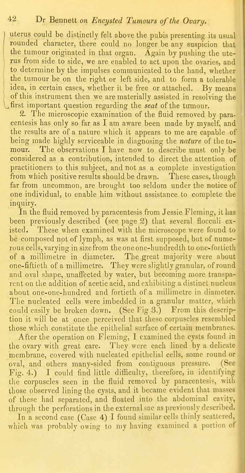 uterus could be distinctly felt above the pubis presenting its usual rounded character, there could no longer be any suspicion that the tumour originated in that organ. Again by pushing the ute- rus from side to side, we are enabled to act upon the ovaries, and to determine by the impulses communicated to the hand, whether the tumour be on the right or left side, and to form a tolerable idea, in certain cases, whether it be free or attached. By means of this instrument then we are materially assisted in resolving the Lfirst important question regarding the seat of the tumour. 2. The microscopic examination of the fluid removed by para- centesis has only so far as I am aware been made by myself, and the results are of a nature which it appears to me are capable of being made highly serviceable in diagnosing the nature of the tu- mour. The observations I have now to describe must only be considered as a contribution, intended to direct the attention of practitioners to this subject, and not as a complete investigation from which positive results should be drawn. These cases, though far from uncommon, are brought too seldom under the notice of one individual, to enable him without assistance to complete the inquiry. In the fluid removed by paracentesis from Jessie Fleming, it has been previously described (see page 2) that several flocculi ex- isted. These when examined with the microscope were found to be composed not of lymph, as was at first supposed, but of nume- rous cells, varying in size from the one one-hundredth to one-fortieth of a millimetre in diameter. The great majority were about one-fiftieth of a millimetre. They were slightly granular, of round and oval shape, unaffected by water, but becoming more transpa- rent on the addition of acetic acid, and exhibiting a distinct nucleus about one-one-hundred and fortieth of a millimetre in diameter. Tlie nucleated cells were imbedded in a granular matter, which could easily be broken down. (See Fig 3.) From this descrip- tion it will be at once perceived that these corpuscles resembled those which constitute the epithelial surface of certain membranes. After the operation on Fleming, I examined the cysts found in the ovary with great care. T\\Qy were each lined by a delicate membrane, covered with nucleated epithelial cells, some round or oval, and others many-sided from contiguous pressure. (Sec Fig. 4.) I could find little difficulty, therefore, in identifying the corpuscles seen in the fluid removed by paracentesis, with those observed lining the cysts, and it became evident that masses of these had separated, and floated into the abdominal cavity, through the perforations in the external sac as previously described. In a second case (Case 4) I found similar cells thinly scattered, which was probably owing to my having examined a portion of