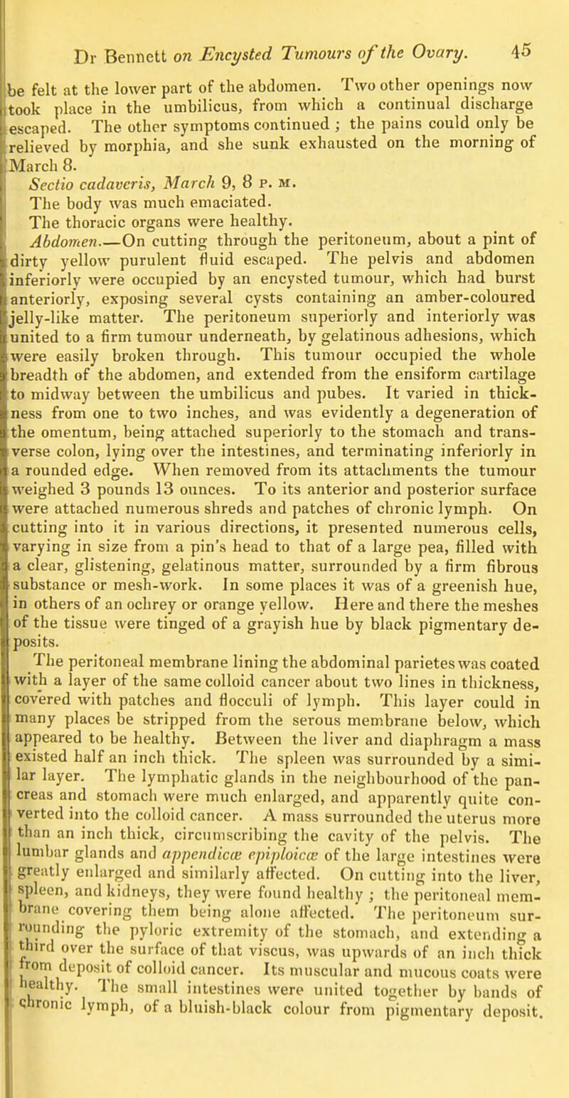 be felt at the lower part of the abdomen. Two other openings now .took place in the umbilicus, from which a continual discharge escaped. The other symptoms continued ; the pains could only be relieved by morphia, and she sunk exhausted on the morning of March 8. Sectio cadavcris, March 9, 8 p. m. The body was much emaciated. The thoracic organs were healthy. Abdomen On cutting through the peritoneum, about a pint of dirty yellow purulent fluid escaped. The pelvis and abdomen inferiorly were occupied by an encysted tumour, which had burst anteriorly, exposing several cysts containing an amber-coloured jelly-like matter. The peritoneum superiorly and interiorly was united to a firm tumour underneath, by gelatinous adhesions, which were easily broken through. This tumour occupied the whole breadth of the abdomen, and extended from the ensiform cartilage to midway between the umbilicus and pubes. It varied in thick- ness from one to two inches, and was evidently a degeneration of the omentum, being attached superiorly to the stomach and trans- verse colon, lying over the intestines, and terminating inferiorly in a rounded edge. When removed from its attachments the tumour weighed 3 pounds 13 ounces. To its anterior and posterior surface were attached numerous shreds and patches of chronic lymph. On cutting into it in various directions, it presented numerous cells, varying in size from a pin's head to that of a large pea, filled with a clear, glistening, gelatinous matter, surrounded by a firm fibrous substance or mesh-work. In some places it was of a greenish hue, in others of an oclirey or orange yellow. Here and there the meshes of the tissue were tinged of a grayish hue by black pigmentary de- posits. The peritoneal membrane lining the abdominal parietes was coated with a layer of the same colloid cancer about two lines in thickness, covered with patches and flocculi of lymph. This layer could in many places be stripped from the serous membrane below, which appeared to be healthy. Between the liver and diaphragm a mass existed half an inch thick. The spleen was surrounded by a simi- lar layer. The lymphatic glands in the neighbourhood of the pan- creas and stomach were much enlarged, and apparently quite con- verted into the colloid cancer. A mass surrounded the'uterus more than an inch thick, circumscribing the cavity of the pelvis. The lumbar glands and appendic(B epiploiccB of the large intestines were greatly enlarged and similarly afi'ected. On cutting into the liver, spleen, and kidneys, they were found healthy ; the peritoneal mem- brane covering them being alone affected. The peritoneum sur- rounding the pyloric extremity of the stomach, and extending a third over the surface of that viscus, was upwards of an inch thick nom deposit of colloid cancer. Its muscular and mucous coats were healthy. The small intestines were united together by bands of chronic lymph, of a bluish-black colour from pigmentary deposit.