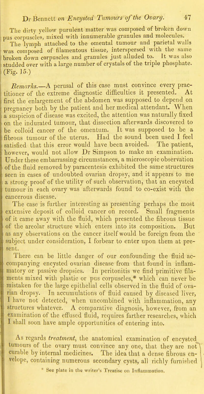 Tiie dirty yellow purulent matter was composed of broken down pus corpuscles, mixed with innumerable granules and molecules. The lymph attached to the omental tumour and parietal walls was composed of filamentous tissue, interspersed with the same broken down corpuscles and granules just alluded to. It was also studded over with a large number of crystals of the triple phosphate. (Fig. 15.) Remarks.—A perusal of this case must convince every prac- titioner of the extreme diagnostic difficulties it presented. At first the enlargement of the abdomen was supposed to depend on pregnancy both by the patient and her medical attendant. When 1 a suspicion of disease was excited, the attention was naturally fixed ' on the indurated tumour, that dissection afterwards discovered to be colloid cancer of the omentum. It was supposed to be a fibrous tumour of the uterus. Had the sound been used I feel satisfied that this error would have been avoided. The patient, however, would not allow Dr Simpson to make an examination. Under these embarrassing circumstances, a microscopic observation of the fluid removed by paracentesis exhibited the same structures seen in cases of undoubted ovarian dropsy, and it appears to me ; a strong proof of the utility of such observation, that an encysted tumour in each ovary was afterwards found to co-exist with the cancerous disease. The case is further interesting as presenting perhaps the most extensive deposit of colloid cancer on record. Small fragments ' of it came away with the fluid, which presented the fibrous tissue i of the areolar structure which enters into its composition. But as any observations on the cancer itself would be foreign from the subject under consideration, I forbear to enter upon them at pre- sent. There can be little danger of our confounding the fluid ac- companying encysted ovarian disease from that found in inflam- matory or passive dropsies. In peritonitis we find primitive fila- ments mixed with plastic or pus corpuscles,* which can never be mistaken for the large epithelial cells observed in the fluid of ova- rian dropsy. In accumulations of fluid caused by diseased liver, I have not detected, when uncombined with inflammation, any structures whatever. A comparative diagnosis, however, from an examination of the eflfuscd fluid, requires farther researches, which I shall soon have ample opportunities of entering into. As regards treatment^ the anatomical examination of encysted tumours of the ovary must convince any one, that they are nof curable by internal medicines. The idea that a dense fibrous en- velope, containing numerous secondary cysts, all richly furnished * See plate in the writer's Treatise on Inflammation.