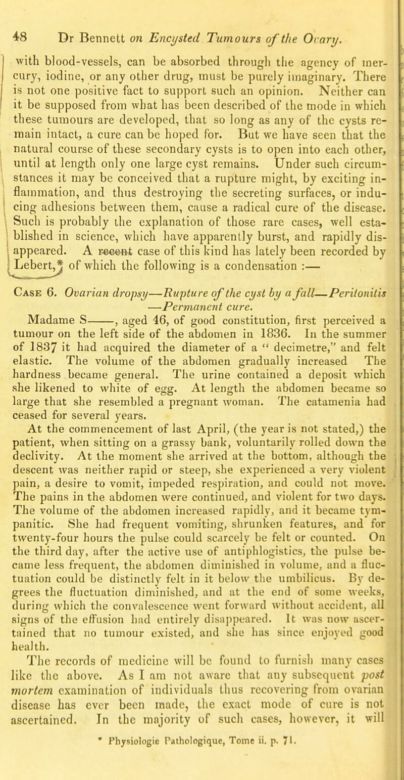 with blood-vessels, can be absorbed through the agency of mer- cury, iodine, or any other drug, must be purely imaginary. There is not one positive fact to support such an opinion. Neither can it be supposed from what has been described of the mode in which these tumours are developed, that so long as any of the cysts re- main intact, a cure can be hoped for. But we have seen that the I natural course of these secondary cysts is to open into each other, I until at length only one large cyst remains. Under such circum- 1 stances it may be conceived that a rupture might, by exciting in- ; flammation, and thus destroying the secreting surfaces, or indu- j cing adhesions between them, cause a radical cure of the disease. ^. Such is probably the explanation of those rare cases, well esta- 1 Wished in science, which have apparently burst, and rapidly dis- 1 appeared. A i;eeen-t case of this kind has lately been recorded by iLebert^ of which the following is a condensation :— Case 6. Ovarian dropsy—Rupture of the cyst by a fall—Peritonitis —Permanent cure. Madame S , aged 46, of good constitution, first perceived a tumour on the left side of the abdomen in 1836. In the summer of 1837 it had acquired the diameter of a  decimetre, and felt elastic. The volume of the abdomen gradually increased The hardness became general. The urine contained a deposit which she likened to white of egg. At length the abdomen became so large that she resembled a pregnant woman. The catamenia had ceased for several years. At the commencement of last April, (the year is not stated,) the patient, when sitting on a grassy bank, voluntarily rolled down the declivity. At the moment she arrived at the bottom, although the descent was neither rapid or steep, she experienced a very violent pain, a desire to vomit, impeded respiration, and could not move. The pains in the abdomen were continued, and violent for two days. The volume of the abdomen increased rapidly, and it became tym- panitic. She had frequent vomiting, shrunken features, and for twenty-four hours the pulse could scarcely he felt or counted. On the third day, after the active use of antiphlogistics, the pulse be- came less frequent, the abdomen diminished in volume, and a fluc- tuation could be distinctly felt in it below the umbilicus. By de- grees the fluctuation diminished, and at the end of some weeks, during which the convalescence went forward without accident, all •signs of the eff^usion had entirely disappeared. It was now ascer- tained that no tumour existed, and she has since enjoyed good health. The records of medicine will be found to furnish many cases like the above. As I am not aware that any subsequent post mortem examination of individuals thus recovering from ovarian disease has ever been made, the exact mode of cure is not ascertained. In the majority of such cases, however, it will • Physiologic Pathologique, Tome ii. p. 71.