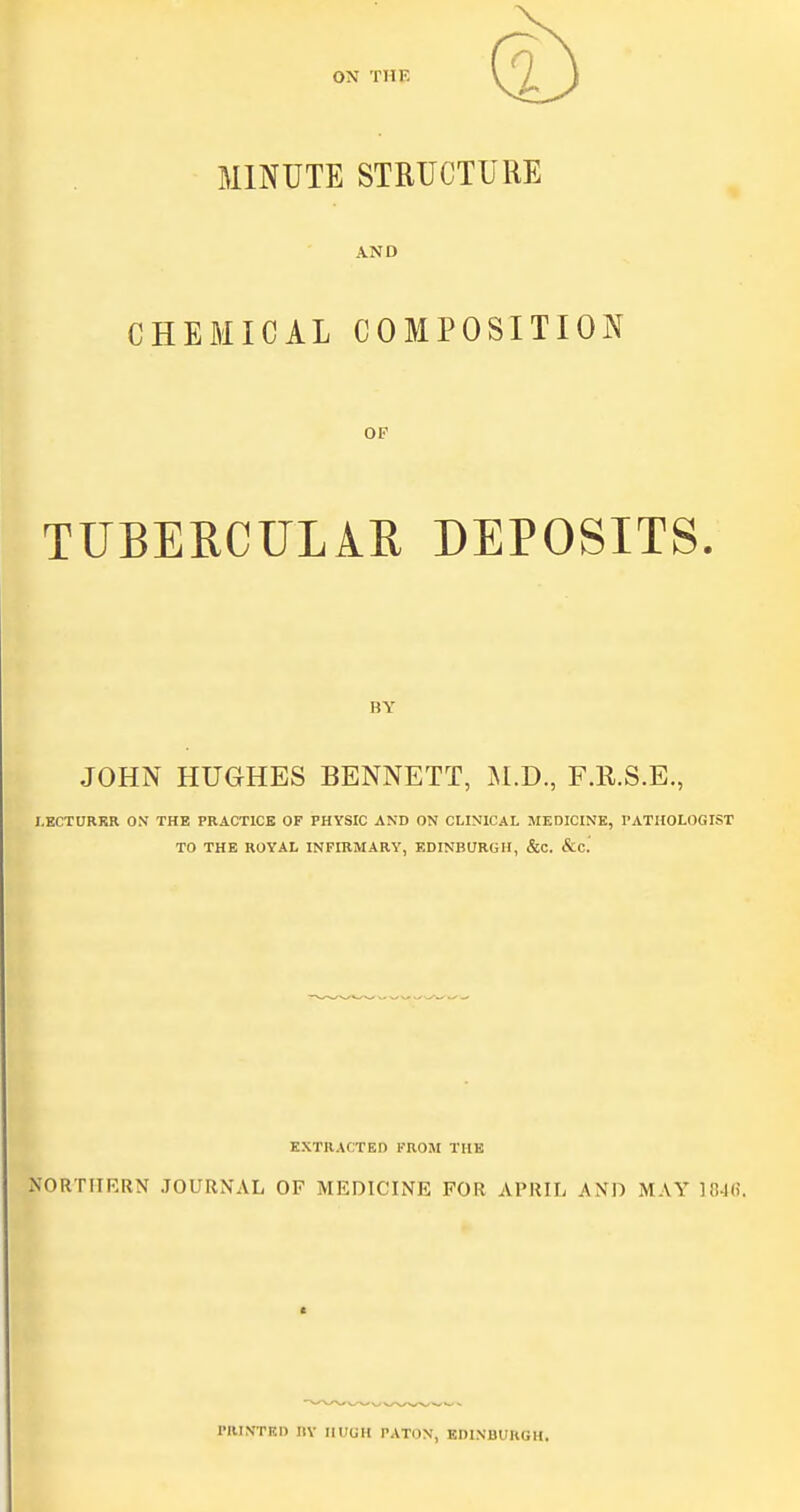 MINUTE STRUCTURE AND CHEBIICAL COMPOSITION OP TUBERCULAR DEPOSITS. BY JOHN HUGHES BENNETT, U.J)., F.E.S.E., I.ECTORKR ON THE PRACTICE OF PHYSIC AND ON CLINICAL MEDICINE, rATHOLOGIST TO THE ROYAL INFIRMARY, EDINBURGH, &C. &C. EXTRACTED FROM THE NORTIIRRN JOURNAL OF MEDICINE FOR APRIL AND MAY ]04(i. riUNTF-l) IIY HUGH PATON, EDINBURGH.