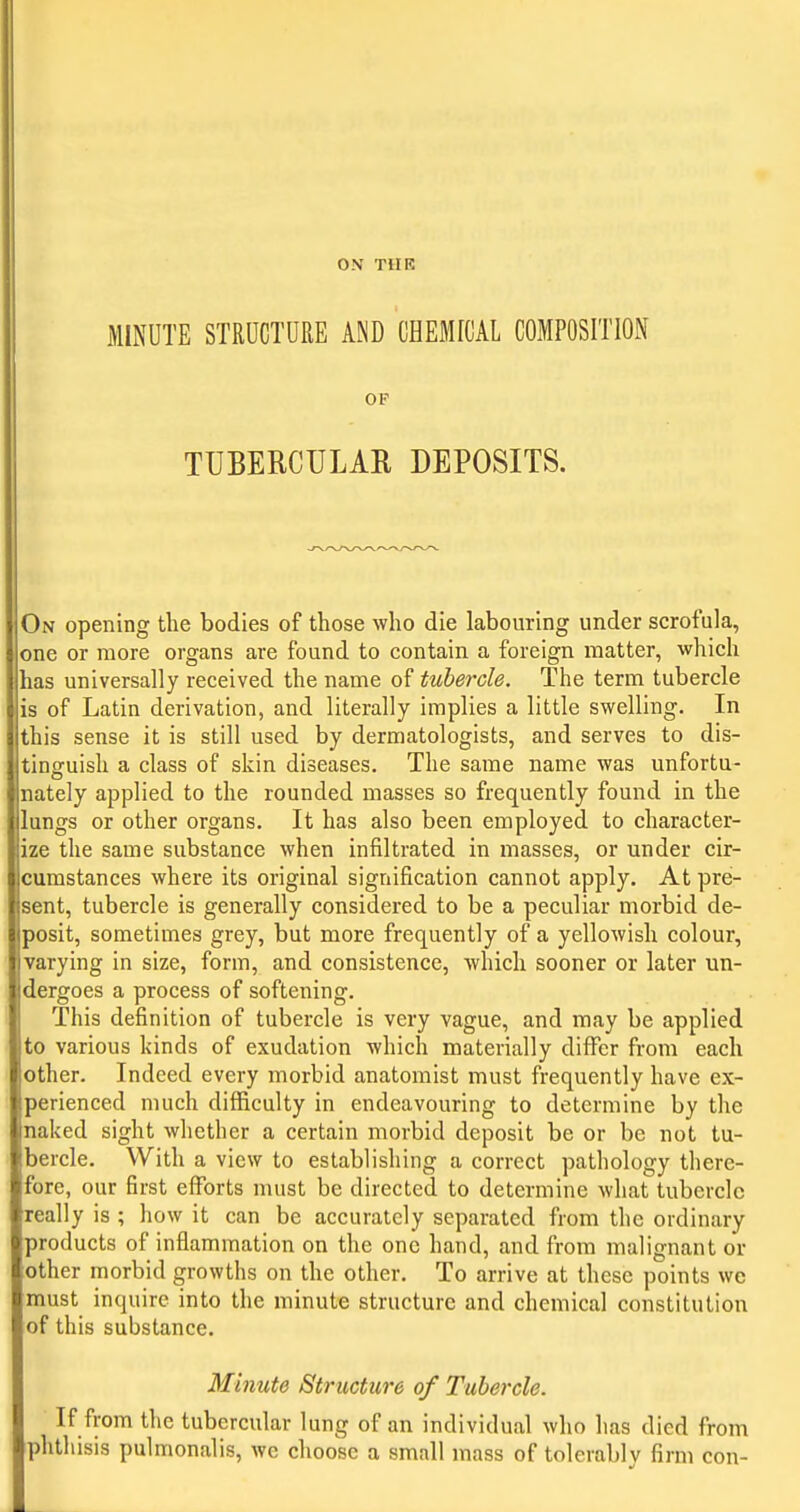 ON TilR MINUTE STRUCTURE AND OHEBI[CAL COMPOSITION OF TUBERCULAR DEPOSITS. On opening the bodies of those who die labouring under scrofula, one or more organs are found to contain a foreign matter, which has universally received the name of tubercle. The term tubercle is of Latin derivation, and literally implies a little swelling. In this sense it is still used by dermatologists, and serves to dis- tinguish a class of skin diseases. The same name was unfortu- nately applied to the rounded masses so frequently found in the lungs or other organs. It has also been employed to character- ize the same substance when infiltrated in masses, or under cir- cumstances where its original signification cannot apply. At pre- sent, tubercle is generally considered to be a peculiar morbid de- posit, sometimes grey, but more frequently of a yellowish colour, varying in size, form, and consistence, which sooner or later un- dergoes a process of softening. This definition of tubercle is very vague, and may be applied to various kinds of exudation which materially differ from each other. Indeed every morbid anatomist must frequently have ex- perienced much difficulty in endeavouring to determine by the naked sight whether a certain morbid deposit be or be not tu- bercle. With a view to establishing a correct pathology there- fore, our first efforts must be directed to determine what tubercle really is ; how it can be accurately separated from the ordinary products of inflammation on the one hand, and from malignant or other morbid growths on the other. To arrive at these points we must inquire into the minute structure and chemical constitution of this substance. Minute Structure of Tubei'cle. If from the tubercular lung of an individual who has died from phthisis pulmonalis, we choose a small mass of tolerably firm con-