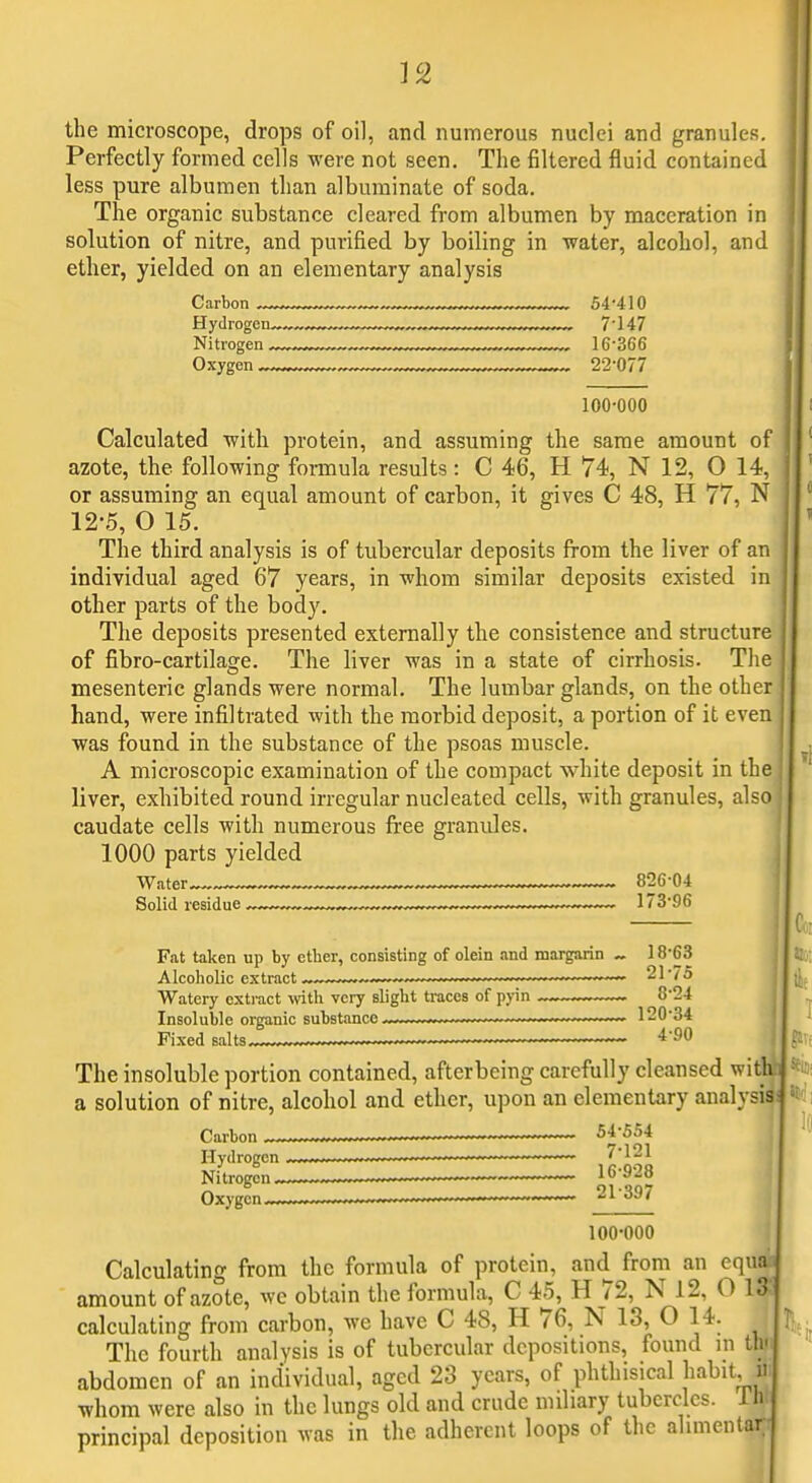 the microscope, drops of oil, and numerous nuclei and granules. Perfectly formed cells were not seen. The filtered fluid contained less pure albumen than albuminate of soda. The organic substance cleared from albumen by maceration in solution of nitre, and purified by boiling in water, alcohol, and ether, yielded on an elementary analysis Carbon „ 54-410 Hydrogen 7'147 Nitrogen .„ 16-366 100-000 Calculated -with protein, and assuming the same amount of azote, the following formula results : C 46, H 74, N 12, O 14, or assuming an equal amount of carbon, it gives C 48, H 77, N 12-5, O 15. The third analysis is of tubercular deposits from the liver of an individual aged 67 years, in whom similar deposits existed in other parts of the body. The deposits presented externally the consistence and structure of fibro-cartilage. The liver was in a state of cirrhosis. The mesenteric glands were normal. The lumbar glands, on the other hand, were infiltrated with the morbid deposit, a portion of it even was found in the substance of the psoas muscle. A microscopic examination of the compact white deposit in the liver, exhibited round irregular nucleated cells, with granules, also caudate cells with numerous free granules. 1000 parts yielded < Water 826-04 Solid residue ,™„„ ,—™ 173-96 Fat taken up by ctber, consisting of olein and margarin _ 18-63 Alcoholic extract —~ - ■ 21-75 Watery extract with very slight traces of pyin ™_. 8-24 Insoluble organic substance , / ■ 120-34 Fixed 8alt8-,.w,~-^ ~~~~ The insoluble portion contained, afterbeing carefully cleansed with a solution of nitre, alcohol and ether, upon an elementary analysis Carbon 54-554 Hydrogen J] J; J Nitrogen ~ 16-928 Oxygen ^ 21397 100-000 Calculating from the formula of protein, and from an equM amount of azote, wc obtain the formula, C 45, H 72, N 12, O IS calculating from carbon, we have C 48, H 76, N 13, O 14. I The fourth analysis is of tubercular depositions, found m thr abdomen of an individual, aged 23 years, of phthisical habit m whom were also in the lungs old and crude miliary tubercles. Ih! principal deposition was in tlie adherent loops of the alimentan