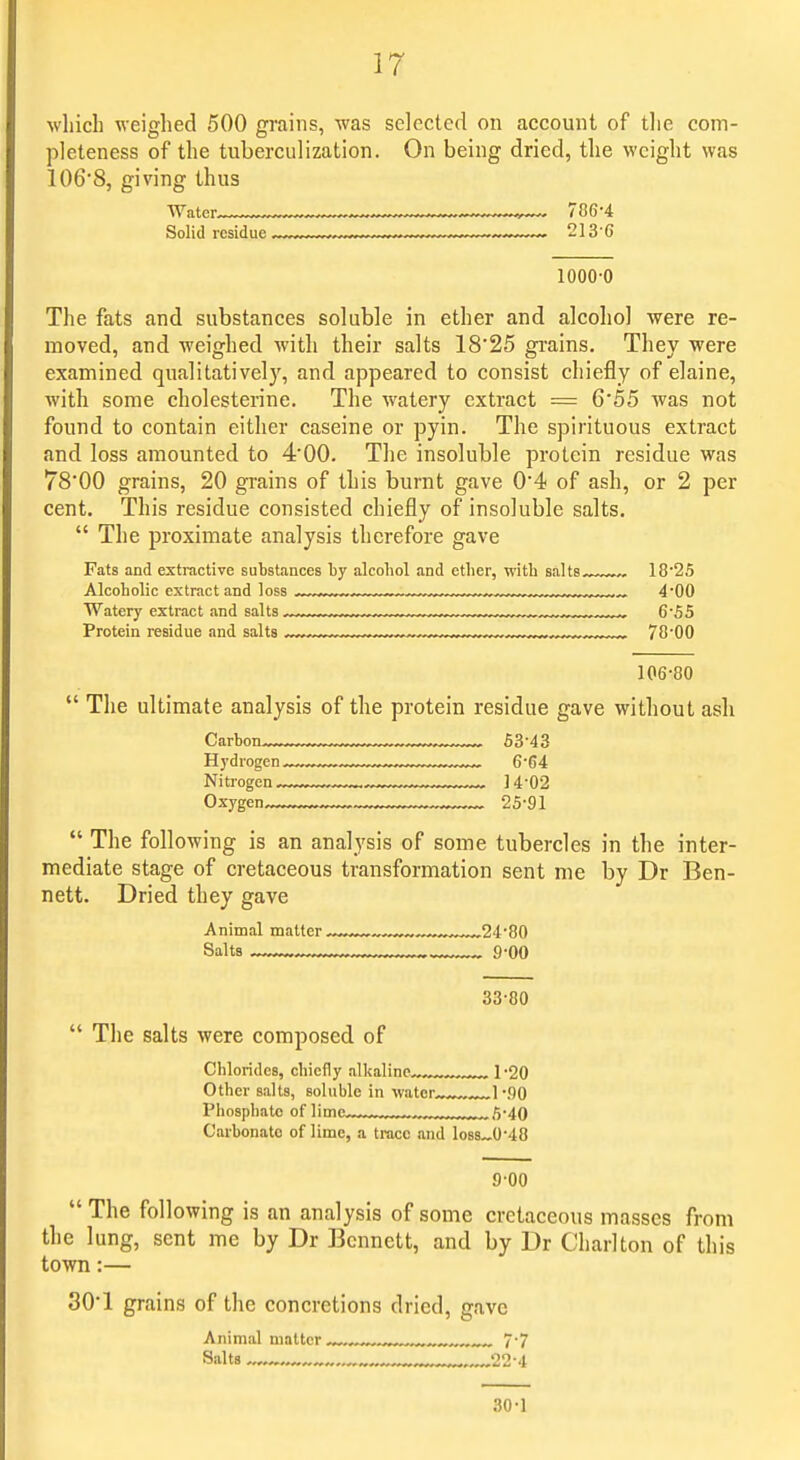 which weighed 500 grains, was selected on account of tlie com- pleteness of the tuberculization. On being dried, the weight was 106'8, giving thus •Water. ^ ,— 786-4 Solid residue ■ 213'6 1000-0 The fats and substances soluble in ether and alcohol were re- moved, and weighed with their salts 18'25 grains. They were examined qualitatively, and appeared to consist chiefly of elaine, with some cholesterine. The watery extract = 6'55 was not found to contain either caseine or pyin. The spirituous extract and loss amounted to 4'00. The insoluble protein residue was TS'OO grains, 20 grains of this burnt gave 0'4 of ash, or 2 per cent. This residue consisted chiefly of insoluble salts.  The proximate analysis therefore gave Fats and extractive substances hy alcohol and ether, with salts—^.-., 18-25 Alrnhnlir pvtrnp.t iiTid Insa , , , 4-00 Watery extract and salts 6-55 Protein residue and salts ..-.„.........^ 78-00 106-80  The ultimate analysis of the protein residue gave without ash Carbon............ ..... 53-43 Hydrogen, 6-64 Nitrogen™. ™~™. 14-02 Oxygen 25-91  The following is an analysis of some tubercles in the inter- mediate stage of cretaceous transformation sent me by Dr Ben- nett. Dried they gave Animal matter ™™,™^™™™24-80 33-80  The salts were composed of Chlorides, chiefly alkaline™™.. , 1-20 Other salts, soluble in water ... 1 -flO Phosphate nf limp... ^ tj.^Q Carbonate of lime, a trace and loss~0-48 9-00  The following is an analysis of some cretaceous masses from the lung, sent me by Dr Bennett, and by Dr Charlton of this town:— 30*1 grains of the concretions dried, gave Animal matter ™. 7-7 Salts .„-... , ™„... 22-4 30-1