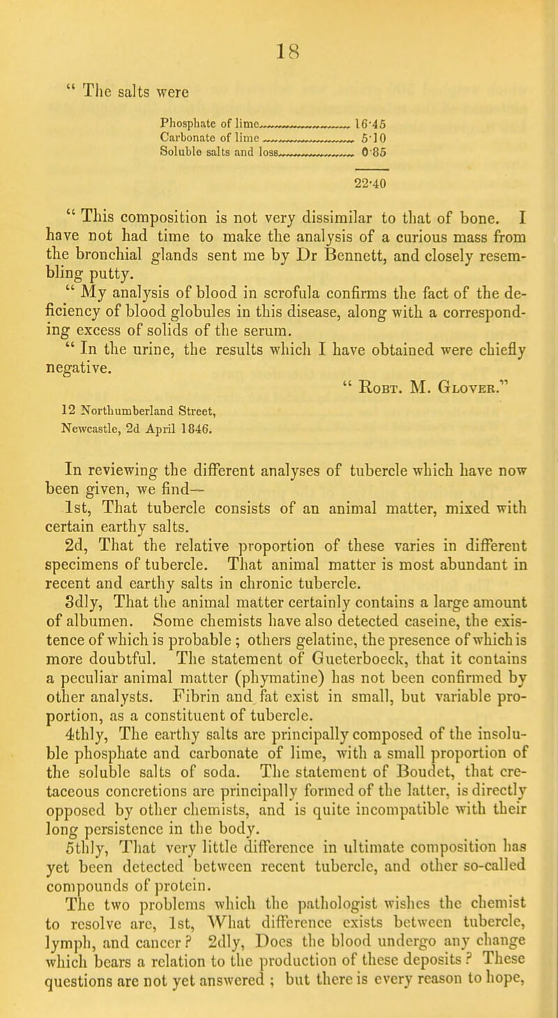  The salts were Phosphate of lime ™^ 16'45 Carbonate of lime ■ ■ ■ 5']0 Soluble salts and loss 0'85 22-40  This composition is not very dissimilar to that of bone, I have not had time to make the analysis of a curious mass from the bronchial glands sent me by Dr Bennett, and closely resem- bling putty.  My analysis of blood in scrofula confirms the fact of the de- ficiency of blood globules in this disease, along with a correspond- ing excess of solids of the serum.  In the urine, the results which I have obtained were chiefly negative.  RoBT. M. Glover. 12 Northumberland Street, Newcastle, 2d April 1846. In reviewing the different analyses of tubercle which have now been given, we find— 1st, That tubercle consists of an animal matter, mixed with certain earthy salts. 2d, That the relative proportion of these varies in different specimens of tubercle. That animal matter is most abundant in recent and earthy salts in chronic tubercle. 3dly, That the animal matter certainly contains a large amount of albumen. Some chemists have also detected caseine, the exis- tence of which is probable ; others gelatine, the presence of which is more doubtful. The statement of Gueterboeck, that it contains a peculiar animal matter (phymatine) has not been confirmed by other analysts. Fibrin and fat exist in small, but variable pro- portion, as a constituent of tubercle. 4thly, The earthy salts are principally composed of the insolu- ble phosphate and carbonate of lime, with a small proportion of the soluble salts of soda. The statement of Boudet, that cre- taceous concretions are principally formed of the latter, is directly opposed by other chemists, and is quite incompatible with their long persistence in the body. 5thly, That very little difference in ultimate composition has yet been detected between recent tubercle, and other so-called compounds of protein. The two problems which the pathologist wishes the chemist to resolve arc, 1st, A'Vhat difference exists between tubercle, lymph, and cancer ? 2dly, Docs the blood undergo any change which bears a relation to the production of these deposits ? These questions are not yet answered ; but there is every reason to hope,