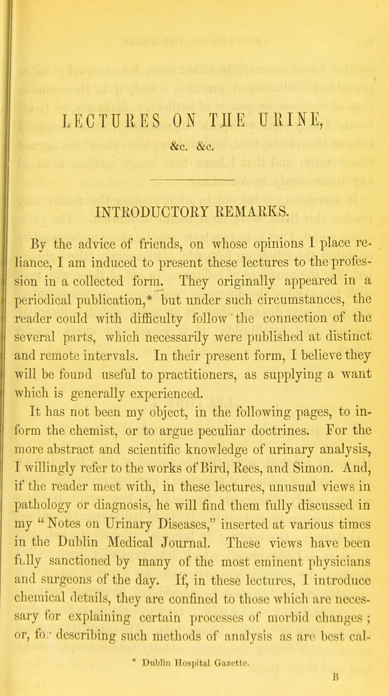 &c. &c. INTEODUCTORY REMARKS. By the advice of friends, on whose opinions I place re- . liance, I am induced to present these lectures to the profes- sion in a collected form. They originally appeared in a periodical publication,* but under such circumstances, the reader could with difficulty follow' the connection of the several parts, which necessarily were published at distinct and remote intervals. In their present form, I believe they will be found useful to practitioners, as supplying a want which is generally experienced. It has not been my object, in the following pages, to in- form the chemist, or to argue peculiar doctrines. For the more abstract and scientific knowledge of urinary analysis, I willingly refer to the works of Bird, Rees, and Simon. And, if the reader meet with, in these lectures, unusual views in pathology or diagnosis, he will find them fully discussed in my  Notes on Urinary Diseases, inserted at various times in the Dublin Medical Journal. These views have been fi.lly sanctioned by many of the most eminent physicians and surgeons of the day. If, in these lectures, I introduce chemical details, they are confined to those which are neces- sary for explaining certain processes of morbid changes ; or, fo.- describing such methods of analysis as are best cal- * Dublin Hospital Gazette. B