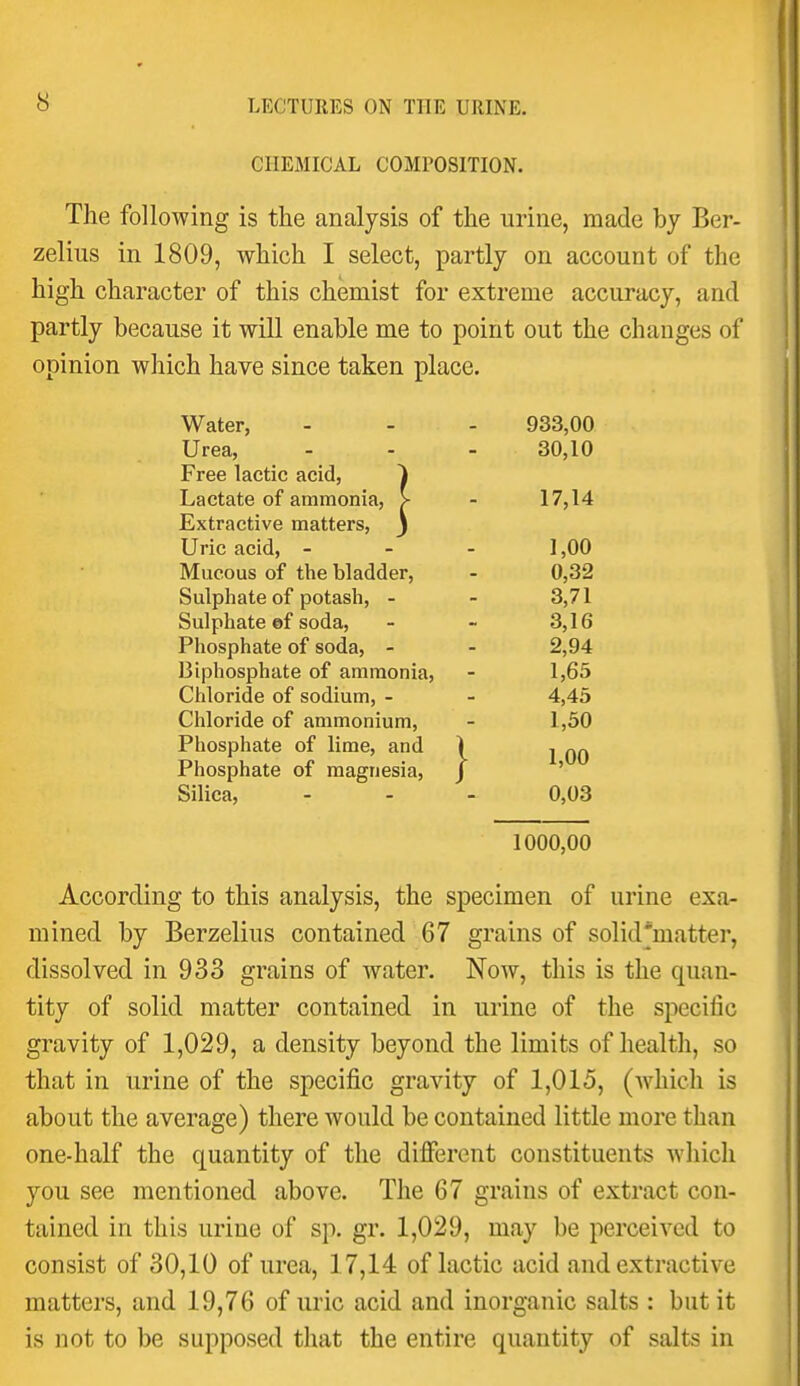 CHEMICAL COMPOSITION. The following is the analysis of the urine, made by Ber- zelius in 1809, which I select, partly on account of the high character of this chemist for extreme accuracy, and partly because it will enable me to point out the changes of opinion which have since taken place. Water, 933,00 T T Urea, on 1 n Free lactic acid, 1 Lactate of ammonia, > 17,14 Extractive matters, j Uric acid, - - - Mucous of the bladder, 1,00 0,32 Sulphate of potash, - 3,71 Sulphate ©f soda. 3,16 Phosphate of soda, - 2,94 Diphosphate of ammonia. 1,65 Chloride of sodium, - 4,45 Chloride of ammonium. 1,50 Phosphate of lime, and ) 1,00 Phosphate of magnesia, J Silica, - . . 0,03 1000,00 According to this analysis, the specimen of urine exa- mined by Berzelius contained 67 grains of solid'matter, dissolved in 933 grains of water. Now, this is the quan- tity of solid matter contained in urine of the specific gravity of 1,029, a density beyond the limits of health, so that in urine of the specific gravity of 1,015, (which is about the average) there would be contained little more than one-half the quantity of the different constituents which you see mentioned above. The 67 grains of extract con- tained in this urine of sp. gr. 1,029, may be perceived to consist of 30,10 of urea, 17,14 of lactic acid and extractive matters, and 19,76 of uric acid and inorganic salts : but it is not to be supposed that the entire quantity of salts in