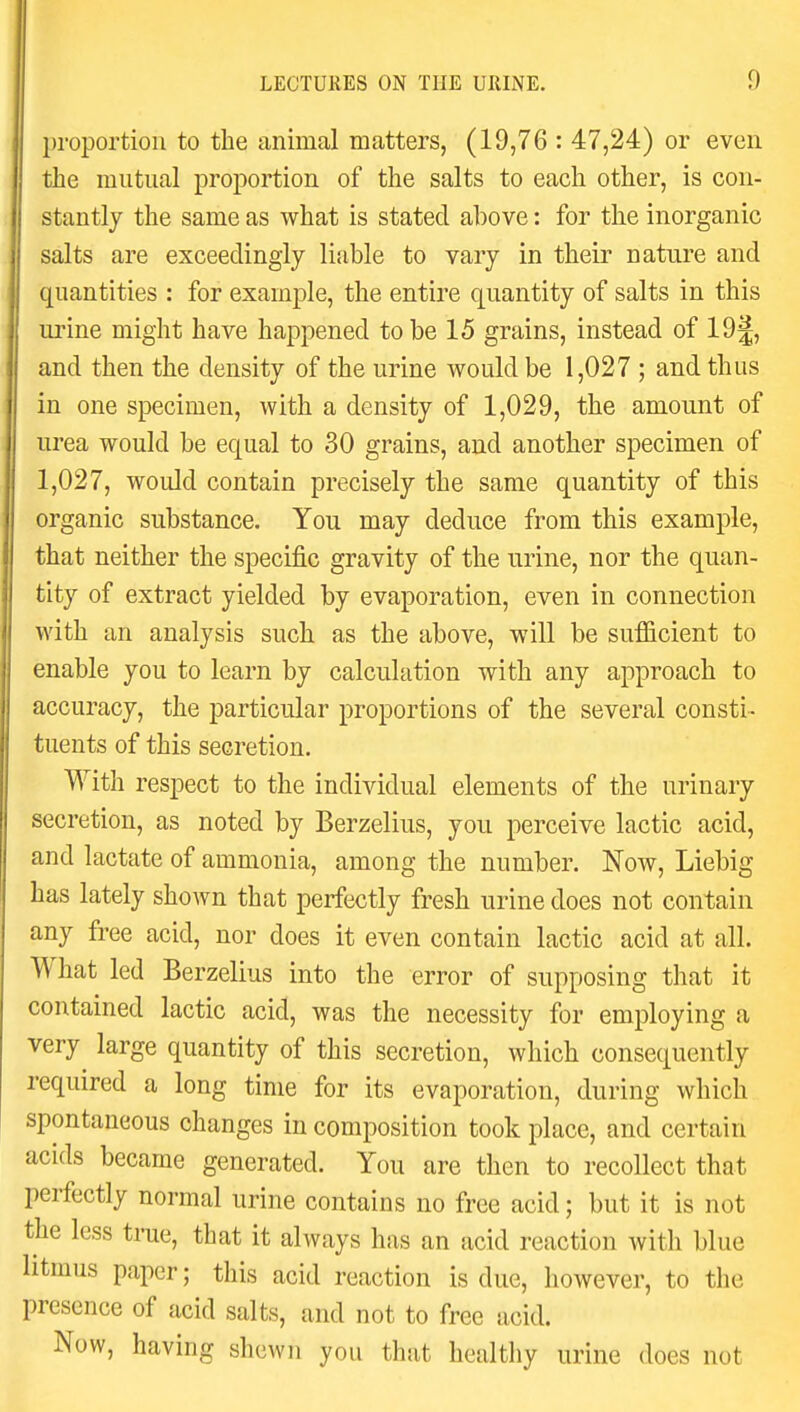 proportion to the animal matters, (19,76 : 47,24) or even the mutual proportion of the salts to each other, is con- stantly the same as what is stated above: for the inorganic salts are exceedingly liable to vary in their nature and quantities : for example, the entire quantity of salts in this urine might have happened to be 15 grains, instead of 19§, and then the density of the urine would be 1,027 ; and thus in one specimen, with a density of 1,029, the amount of urea would be equal to 30 grains, and another specimen of 1,027, would contain precisely the same quantity of this organic substance. You may deduce from this example, that neither the specific gravity of the urine, nor the quan- tity of extract yielded by evaporation, even in connection with an analysis such as the above, will be sufficient to enable you to learn by calculation with any approach to accuracy, the particular proportions of the several consti- tuents of this secretion. With respect to the individual elements of the urinary secretion, as noted by Berzelius, you perceive lactic acid, and lactate of ammonia, among the number. Now, Liebig has lately shown that perfectly fresh urine does not contain any free acid, nor does it even contain lactic acid at all. What led Berzelius into the error of supposing that it contained lactic acid, was the necessity for employing a very large quantity of this secretion, which consequently required a long time for its evaporation, during which spontaneous changes in composition took place, and certain acids became generated. You are then to recollect that perfectly normal urine contains no free acid; but it is not the less time, that it always has an acid reaction with blue litmus paper; this acid reaction is due, however, to the presence of acid salts, and not to free acid. Now, having shewn you that healthy urine does not