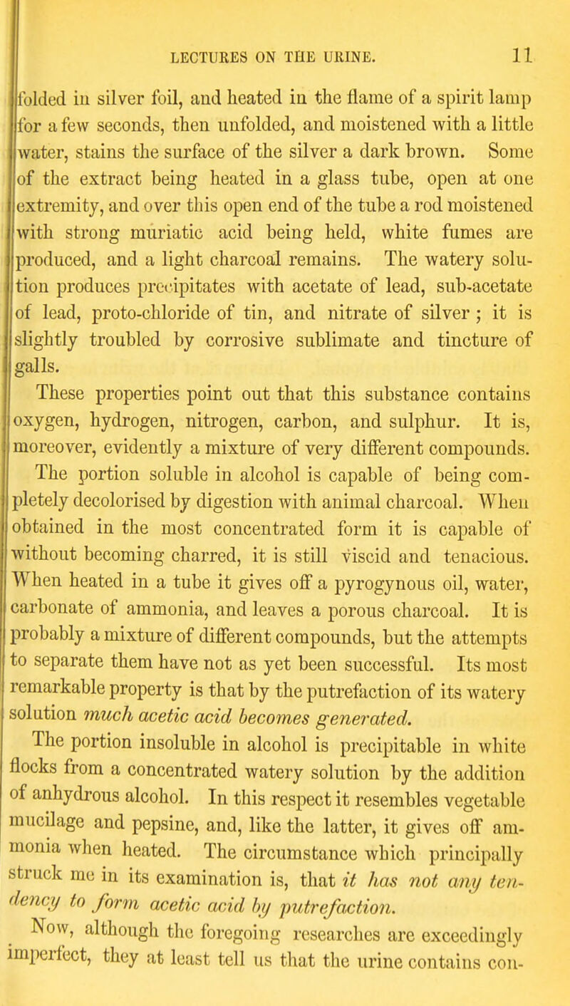 folded ill silver foil, and heated in the flame of a spirit lamp for a few seconds, then unfolded, and moistened with a little water, stains the surface of the silver a dark brown. Some of the extract being heated in a glass tube, open at one extremity, and over this open end of the tube a rod moistened with strong muriatic acid being held, white fumes are produced, and a light charcoal remains. The watery solu- tion produces precipitates with acetate of lead, sub-acetate of lead, proto-chloride of tin, and nitrate of silver ; it is slightly troubled by corrosive sublimate and tincture of galls. These properties point out that this substance contains oxygen, hydrogen, nitrogen, carbon, and sulphur. It is, I moreover, evidently a mixture of very different compounds. The portion soluble in alcohol is capable of being com- pletely decolorised by digestion with animal charcoal. When obtained in the most concentrated form it is capable of without becoming charred, it is still viscid and tenacious. When heated in a tube it gives off a pyrogynous oil, water, carbonate of ammonia, and leaves a porous charcoal. It is probably a mixture of different compounds, but the attempts to separate them have not as yet been successful. Its most remarkable property is that by the putrefaction of its watery solution much acetic acid becomes generated. The portion insoluble in alcohol is precipitable in white flocks from a concentrated watery solution by the addition of anhydrous alcohol. In this respect it resembles vegetable mucilage and pepsine, and, like the latter, it gives off am- monia when heated. The circumstance which principally struck me in its examination is, that it has not any ten- dency to form acetic acid by putrefaction. Now, although the foregoing researches are exceedingly imperfect, they at least tell us that the urine contains con-