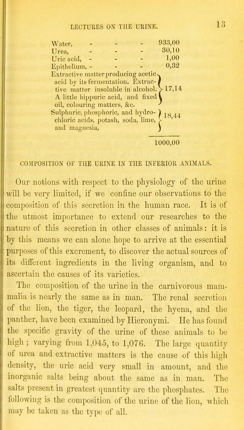 Water, - - - 933,00 Urea, - - - 30,10 Uric acid, - - - 1,00 Epithelium, - - - 0,32 Extractive matter producing acetic>. acid by its fermentation. Extrac-1 tive matter insoluble in alcohol. V 17,14 A little hippuric acid, and fixed i oil, colouring matters, &c. ^ Sulphuric, phosphoric, and hydro- ) jg 44 chloric acids, potash, soda, lime, > ' and magnesia, j 1000,00 COMPOSITION OF THE URINE IN THE INFERIOR ANIMALS. Our notions with respect to the physiology of the urine ■will be very limited, if we confine our observations to the composition of this secretion in the human race. It is of the utmost importance to extend our researches to the nature of this secretion in other classes of animals: it is by this means we can alone hope to arrive at the essential purposes of this excrement, to discover the actual sources of its different ingredients in the living organism, and to ascertain the causes of its varieties. The composition of the urine in the carnivorous mam- malia is nearly the same as in man. The renal secretion of the lion, the tiger, the leopard, the hyena, and the panther, have been examined by Hieronymi. He has found the specific gravity of the urine of these animals to be high ; varying from 1,045, to 1,076. The large quantity of urea and extractive matters is the cause of this hiuh density, the uric acid very small in amount, and the inorganic salts being about the same as in man. The salts present in greatest quantity are the phosphates. The following is the composition of the urine of the lion, which may be taken as the type of all.