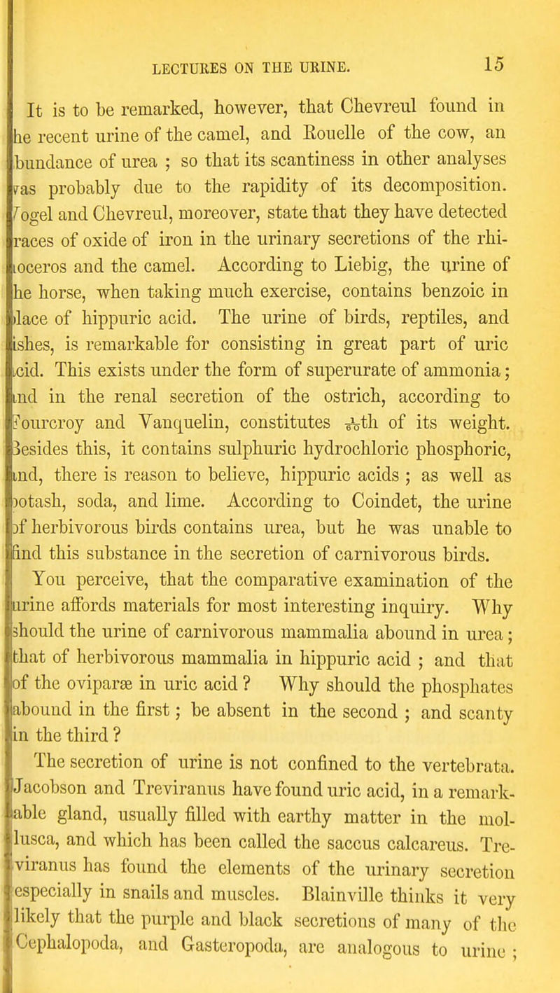 It is to be remarked, however, that Chevreul found in he recent urine of the camel, and Eouelle of the cow, an bundance of urea ; so that its scantiness in other analyses fas probably due to the rapidity of its decomposition, -^ogel and Chevreul, moreover, state that they have detected races of oxide of iron in the urinary secretions of the rhi- loceros and the camel. According to Liebig, the urine of he horse, when taking much exercise, contains benzoic in )lace of hippuric acid. The urine of birds, reptiles, and ishes, is remarkable for consisting in great part of uric hcid. This exists under the form of superurate of ammonia; md in the renal secretion of the ostrich, according to d'ourcroy and Yanquelin, constitutes -^th. of its weight, besides this, it contains sulphuric hydrochloric phosphoric, md, there is reason to believe, hippuric acids ; as well as )otash, soda, and lime. According to Coindet, the urine Df herbivorous birds contains urea, but he was unable to &nd this substance in the secretion of carnivorous birds. You perceive, that the comparative examination of the iirine affords materials for most interesting inquiry. Why should the urine of carnivorous mammalia abound in urea; that of herbivorous mammalia in hippuric acid ; and that of the oviparae in uric acid ? Why should the phosphates abound in the first; be absent in the second ; and scanty in the third ? The secretion of urine is not confined to the vertebrata. Jacobson and Treviranus have found uric acid, in a remark- able gland, usually filled with earthy matter in the mol- lusca, and which has been called the saccus calcareus. Tre- viranus has found the elements of the urinary secretion especially in snails and muscles. Blainville thinks it very likely that the purple and black secretions of many of tlie Cephalopoda, and Gasteropoda, are analogous to urine ;