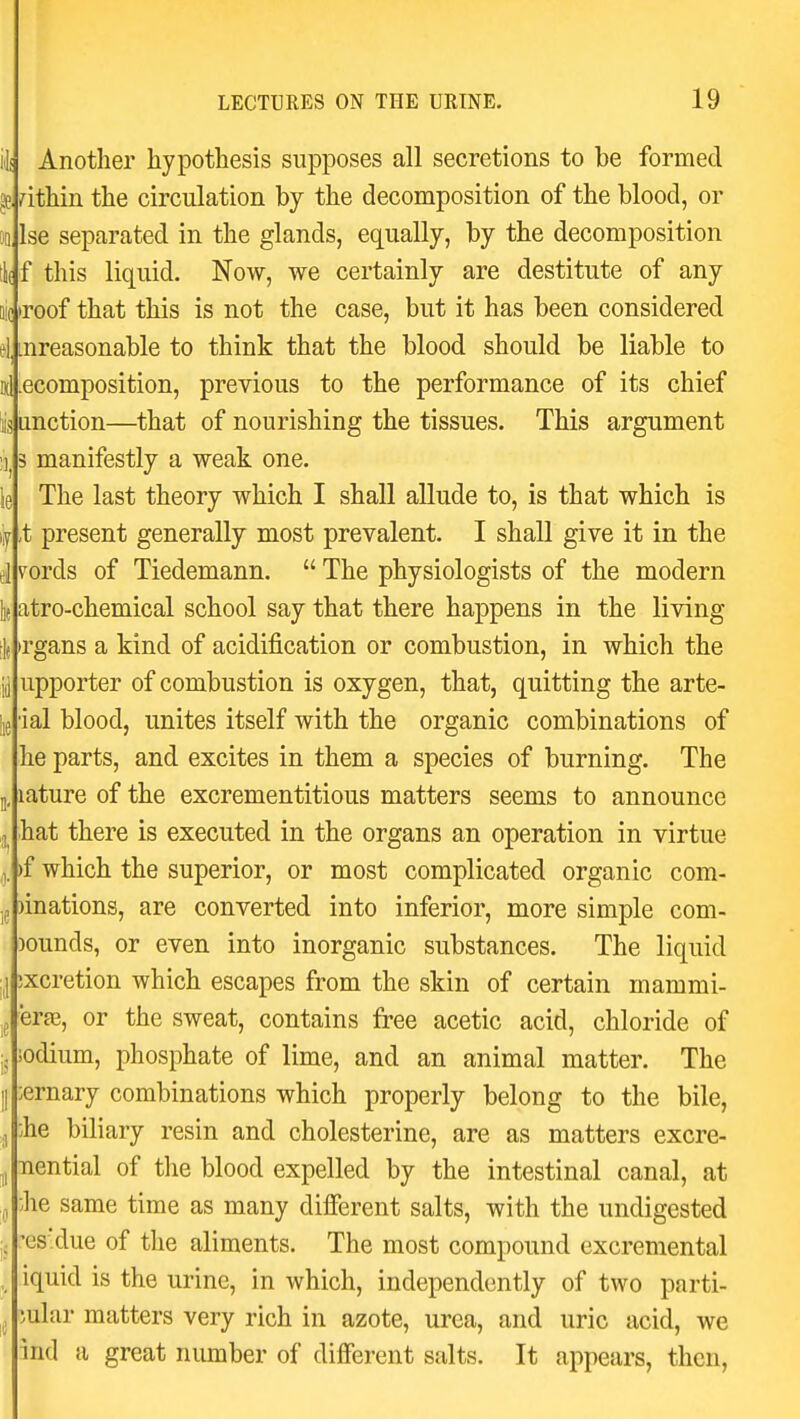 iJi Another hypothesis supposes all secretions to be formed within the circulation by the decomposition of the blood, or Ise separated in the glands, equally, by the decomposition if f this liquid. Now, we certainly are destitute of any ((roof that this is not the case, but it has been considered mreasonable to think that the blood should be liable to ecomposition, previous to the performance of its chief unction—that of nourishing the tissues. This argument 3 manifestly a weak one. The last theory which I shall allude to, is that which is ,t present generally most prevalent. I shall give it in the v^ords of Tiedemann.  The physiologists of the modern atro-chemical school say that there happens in the living >rgans a kind of acidification or combustion, in which the upporter of combustion is oxygen, that, quitting the arte- ial blood, unites itself with the organic combinations of he parts, and excites in them a species of burning. The lature of the excrementitious matters seems to announce hat there is executed in the organs an operation in virtue )f which the superior, or most complicated organic com- )inations, are converted into inferior, more simple com- pounds, or even into inorganic substances. The liquid ixcretion which escapes from the skin of certain mammi- erfe, or the sweat, contains free acetic acid, chloride of sodium, phosphate of lime, and an animal matter. The ernary combinations which properly belong to the bile, he biliary resin and cholesterine, are as matters excre- Tiential of the blood expelled by the intestinal canal, at •Jie same time as many different salts, with the undigested -es'due of the aliments. The most compound excremental iquid is the urine, in which, independently of two parti- cular matters very rich in azote, urea, and uric acid, we ind a great number of different salts. It appears, then,