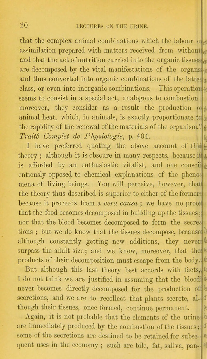 of * that the complex animal combinations which the labour o assimilation prepared with matters received from without! and that the act of nutrition carried into the organic tissue. are decomposed by the vital manifestations of the organs• and thus converted into organic combinations of the latte; class, or even into inorganic combinations. This operatioi seems to consist in a special act, analogous to combustion moreover, they consider as a result the production o: animal heat, which, in animals, is exactly proportionate tc the rapidity of the renewal of the materials of the organism.', Traite Complet de Physiologie, p. 404. I have preferred quoting the above account of thia theory ; although it is obscure in many respects, because it is afforded by an enthusiastic vitalist, and one conscii ^ entiously opposed to chemical explanations of the pheno- mena of living beings. You will perceive, however, thai the theory thus described is superior to either of the former: because it proceeds from a vera causa ; we have no prool that the food becomes decomposed in building up the tissues: nor that the blood becomes decomposed to form the secre- tions ; but we do know that the tissues decompose, because, although constantly getting new additions, they never, surpass the adult size; and we know, moreover, that the products of their decomposition must escape from the body.. But although this last theory best accords with facts,, I do not think we are justified in assuming that the blood never becomes directly decomposed for the production ofi secretions, and we are to recollect that plants secrete, al- though their tissues, once formed, continue permanent. Again, it is not probable that the elements of the urine are immediately produced by the combustion of the tissues;; some of the secretions are destined to be retained for subse- quent uses in the economy ; such are bile, fat, saliva, pan-