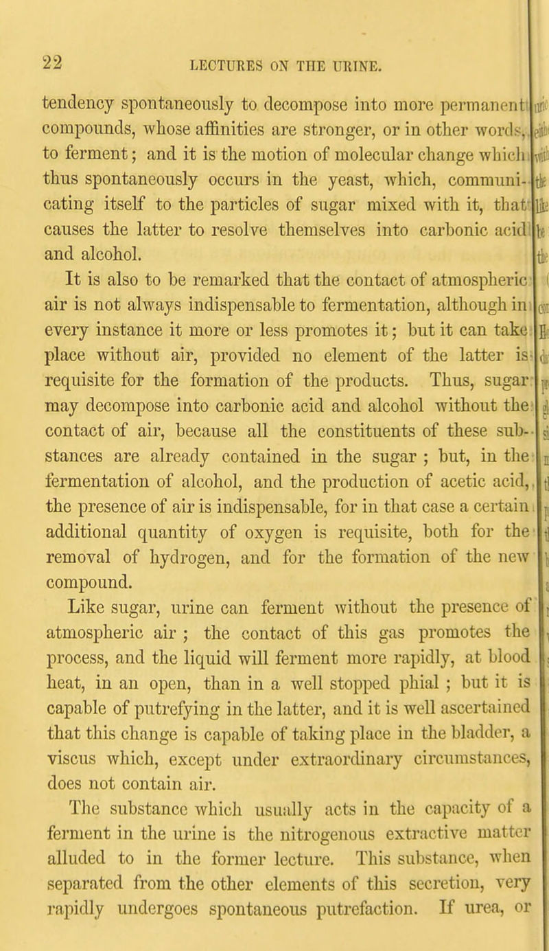 tendency spontaneously to decompose into more permanent! compounds, whose afl&nities are stronger, or in other words,, to ferment; and it is the motion of molecular change which thus spontaneously occurs in the yeast, which, communi- cating itself to the particles of sugar mixed with it, that* causes the latter to resolve themselves into carbonic acid and alcohol. It is also to be remarked that the contact of atmospheric air is not always indispensable to fermentation, although in every instance it more or less promotes it; but it can take place without air, provided no element of the latter is requisite for the formation of the products. Thus, sugar may decompose into carbonic acid and alcohol without the contact of air, because all the constituents of these sub stances are already contained in the sugar ; but, in the fermentation of alcohol, and the production of acetic acid,, the presence of air is indispensable, for in that case a certain additional quantity of oxygen is requisite, both for the' removal of hydrogen, and for the formation of the new compound. Like sugar, urine can ferment without the presence of atmospheric air ; the contact of this gas promotes the process, and the liquid will ferment more rapidly, at blood heat, in an open, than in a well stopped phial ; but it is capable of putrefying in the latter, and it is well ascertained that this change is capable of taking place in the bladder, a viscus which, except under extraordinary circumstances, does not contain air. The substance which usually acts in the capacity of a ferment in the urine is the nitrogenous extractive matter alluded to in the former lecture. This substance, when separated from the other elements of this secretion, very rapidly undergoes spontaneous putrefaction. If urea, or eii'u'.