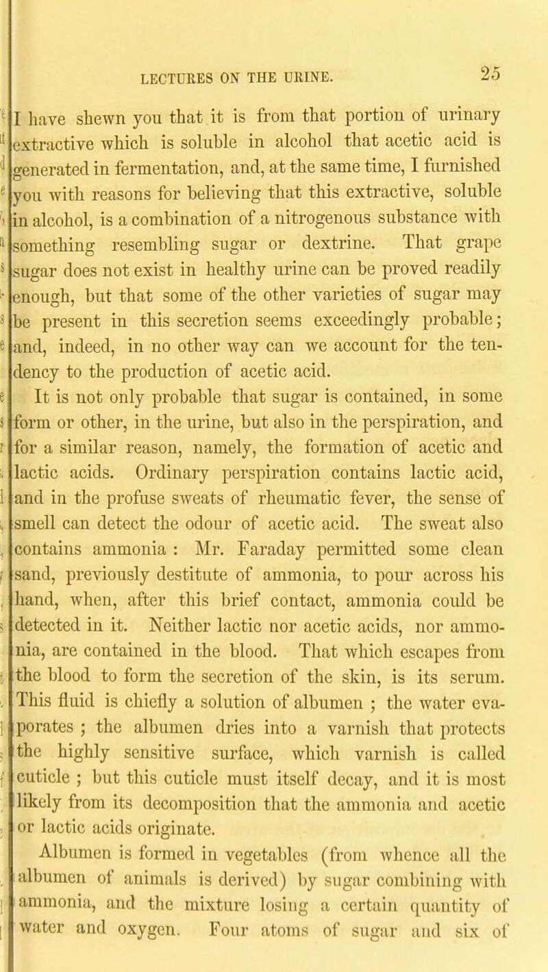 ^ I have shewn you that it is from that portion of urinary  extractive which is soluble in alcohol that acetic acid is ' generated in fermentation, and, at the same time, I furnished you with reasons for believing that this extractive, soluble I in alcohol, is a combination of a nitrogenous substance with '1 something resembling sugar or dextrine. That grape ^ sugar does not exist in healthy urine can be proved readily enough, but that some of the other varieties of sugar may ^ be present in this secretion seems exceedingly probable; e and, indeed, in no other way can we account for the ten- dency to the production of acetic acid, e It is not only probable that sugar is contained, in some s form or other, in the urine, but also in the perspiration, and r for a similar reason, namely, the formation of acetic and . lactic acids. Ordinary perspiration contains lactic acid, 1 and in the profuse sweats of rheumatic fever, the sense of , smell can detect the odour of acetic acid. The sweat also , contains ammonia : Mr. Faraday permitted some clean J sand, previously destitute of ammonia, to pour across his , hand, when, after this brief contact, ammonia could be ^ detected in it. Neither lactic nor acetic acids, nor ammo- nia, are contained in the blood. That which escapes from [ the blood to form the secretion of the skin, is its serum. . This fluid is chiefly a solution of albumen ; the water eva- 1 porates ; the albumen dries into a varnish that protects c the highly sensitive surface, which varnish is called t cuticle ; but this cuticle must itself decay, and it is most likely from its decomposition that the ammonia and acetic . or lactic acids originate. Albumen is formed in vegetables (from whence all the albumen of animals is derived) by sugar combining Avith 1 ammonia, and the mixture losing a certain quantity of I water and oxygen. Four atoms of sugar and six of