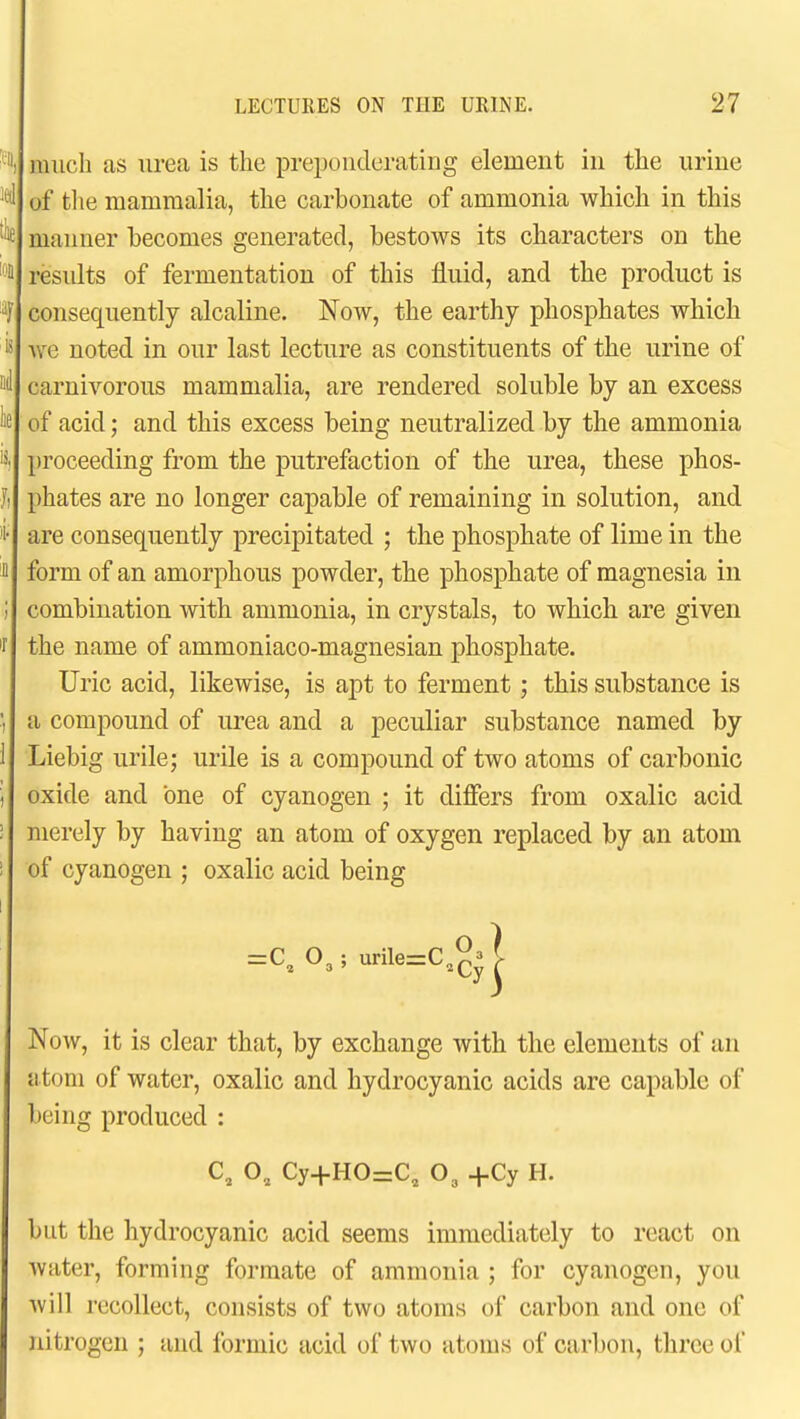 much as urea is the preponderating element in the urine of tlie mammalia, the carbonate of ammonia which in this manner becomes generated, bestows its characters on the results of fermentation of this fluid, and the product is consequently alcaline. Now, the earthy phosphates which we noted in our last lecture as constituents of the urine of carnivorous mammalia, are rendered soluble by an excess of acid; and this excess being neutralized by the ammonia proceeding from the putrefaction of the urea, these phos- phates are no longer capable of remaining in solution, and are consequently precipitated ; the phosphate of lime in the form of an amorphous powder, the phosphate of magnesia in combination with ammonia, in crystals, to which are given the name of ammoniaco-magnesian phosphate. Uric acid, likewise, is apt to ferment; this substance is a compound of urea and a peculiar substance named by Liebig urile; urile is a compound of two atoms of carbonic oxide and one of cyanogen ; it differs from oxalic acid merely by having an atom of oxygen replaced by an atom of cyanogen ; oxalic acid being Now, it is clear that, by exchange with the elements of an atom of water, oxalic and hydrocyanic acids are capable of being produced : but the hydrocyanic acid seems immediately to react on water, forming formate of ammonia ; for cyanogen, you will recollect, consists of two atoms of carbon and one of nitrogen ; and formic acid of two atoms of carbon, three ol =0^0,; urile=C 0.1 C, O, Cy+HO=C, O, +Cj H.