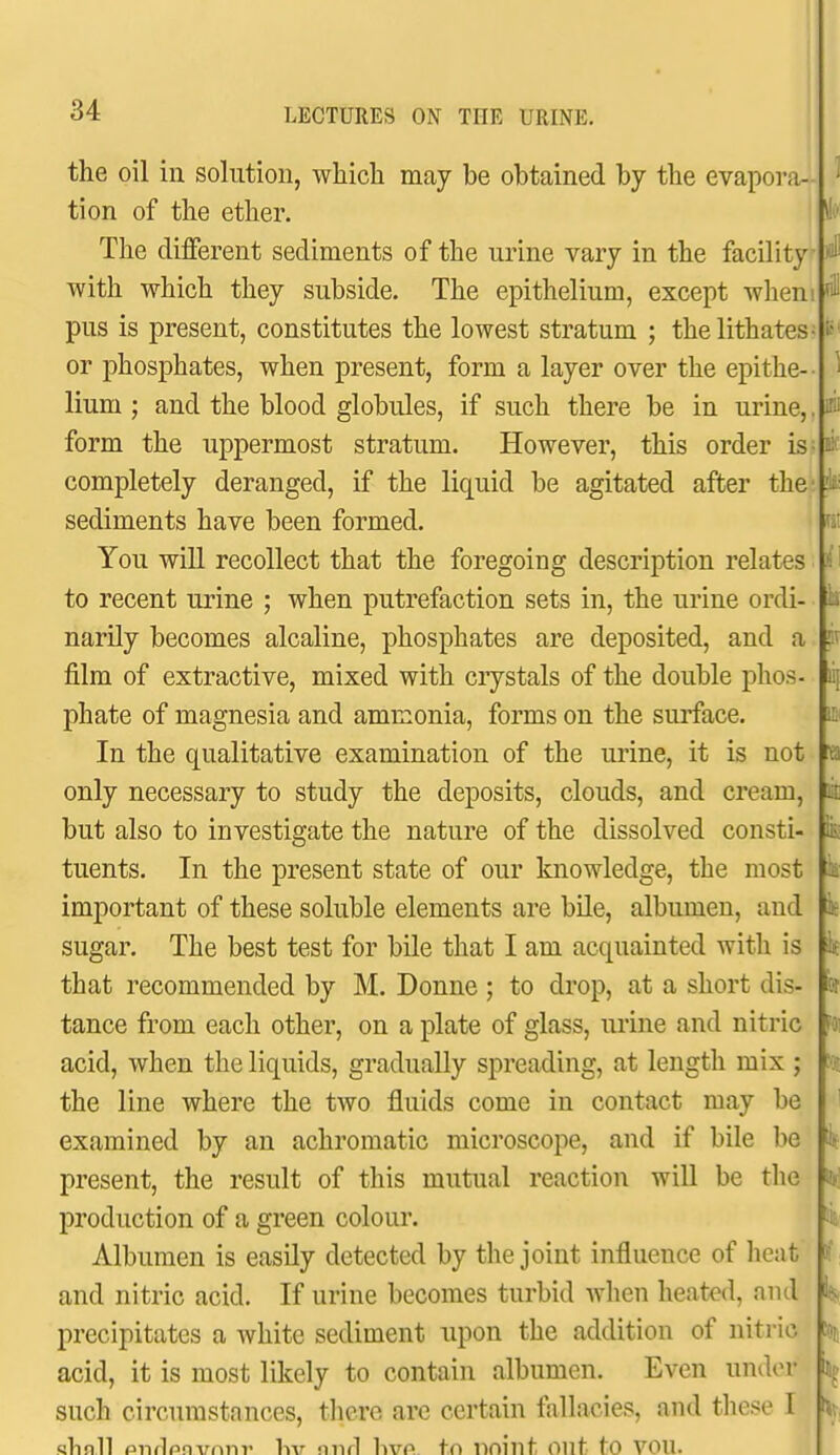 the oil in solution, which may be obtained by the evapora- tion of the ether. The different sediments of the urine vary in the facility ^ with which they subside. The epithelium, except whem pus is present, constitutes the lowest stratum ; thelithates- or phosphates, when present, form a layer over the epithe-- lium ; and the blood globules, if such there be in urine,. ^ form the uppermost stratum. However, this order is - li' completely deranged, if the liquid be agitated after the sediments have been formed. You will recollect that the foregoing description relates to recent urine ; when putrefaction sets in, the urine ordi- narily becomes alcaline, phosphates are deposited, and a film of extractive, mixed with crystals of the double phos- phate of magnesia and ammonia, forms on the surface. In the qualitative examination of the urine, it is not only necessary to study the deposits, clouds, and cream, but also to investigate the nature of the dissolved consti- tuents. In the present state of our knowledge, the most important of these soluble elements are bile, albumen, and sugar. The best test for bile that I am acquainted with is that recommended by M. Donne ; to drop, at a short dis- tance from each other, on a plate of glass, urine and nitric acid, when the liquids, gradually spreading, at length mix ; the line where the two fluids come in contact may be examined by an achromatic microscope, and if bile be present, the result of this mutual reaction will be the production of a green colour. Albumen is easily detected by the joint influence of heat and nitric acid. If urine becomes turbid when heated, and precipitates a white sediment upon the addition of nitric acid, it is most likely to contain albumen. Even under ^k- such circumstances, there are certain fallacies, and tliese I sVinll pnrlrinvnnv hv nnrl hvo tn nninf Ont fo VOU. I lie Pk k k i ■'■'ti
