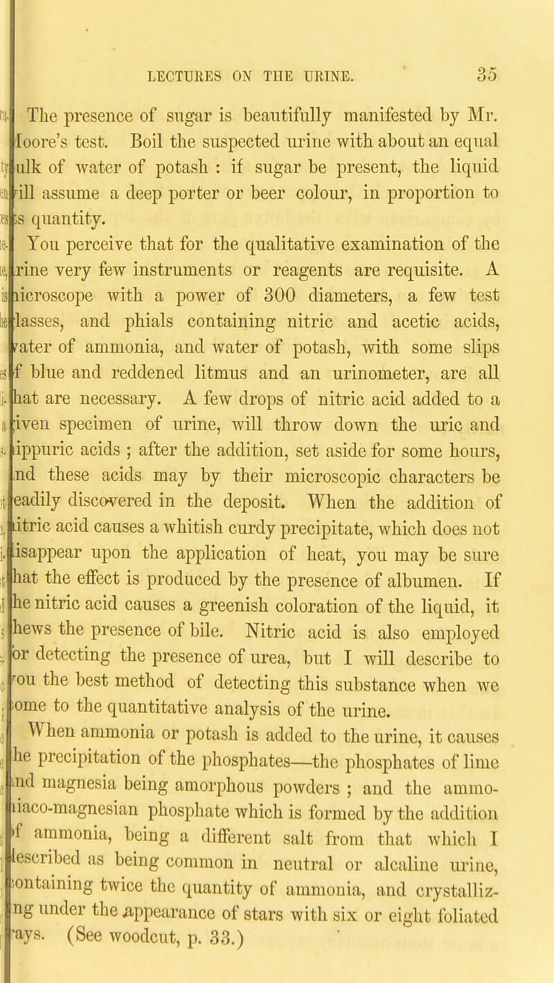 The presence of sugar is beautifully manifested by Mr. loore's test. Boil the suspected urine with about an equal ulk of water of potash : if sugar be present, the liquid dll assume a deep porter or beer colour, in proportion to ;s quantity. You perceive that for the qualitative examination of the rine very few instruments or reagents are requisite. A isjiicroscope with a power of 300 diameters, a few test lasses, and phials containing nitric and acetic acids, rater of ammonia, and water of potash, with some slips f blue and reddened litmus and an urinometer, are all hat are necessary. A few drops of nitric acid added to a iven specimen of urine, will throw down the uric and ippuric acids ; after the addition, set aside for some hours, nd these acids may by their microscopic characters be eadily discovered in the deposit. When tlie addition of litric acid causes a whitish curdy precipitate, which does not isappear upon the application of heat, you may be sure hat the effect is produced by the presence of albumen. If he nitric acid causes a greenish coloration of the liquid, it hews the presence of bile. Nitric acid is also employed or detecting the presence of urea, but I will describe to ^ou the best method of detecting this substance when we ome to the quantitative analysis of the urine. When ammonia or potash is added to the urine, it causes he precipitation of the phosphates—the phosphates of lime nd magnesia being amorphous powders ; and the ammo- liaco-magnesian phosphate which is formed by the addition f ammonia, being a different salt from that which I lescribed as being common in neutral or alcaliue urine, ;ontaining twice the quantity of ammonia, and crystalliz- ng under the ^appearance of stars with six or eight foliated •ays. (See woodcut, p. 33.)