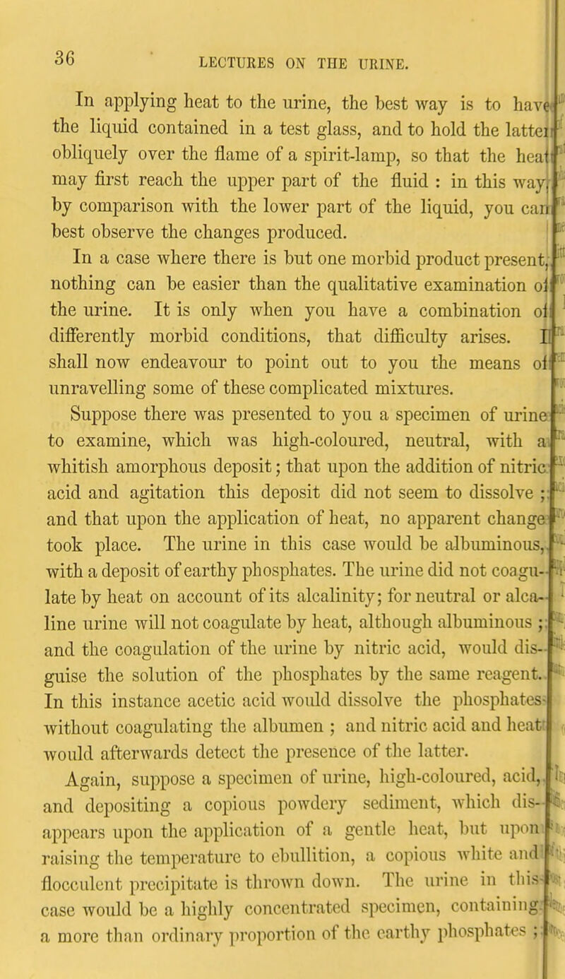 In applying heat to the urine, the best way is to have' the liquid contained in a test glass, and to hold the latteiif' obliquely over the flame of a spirit-lamp, so that the heatt ' may first reach the upper part of the fluid : in this way, by comparison with the lower part of the liquid, you can best observe the changes produced, ' In a case where there is but one morbid product present, nothing can be easier than the qualitative examination oi the urine. It is only when you have a combination oi difierently morbid conditions, that difficulty arises. H shall now endeavour to point out to you the means oi unravelling some of these complicated mixtures. Suppose there was presented to you a specimen of ui'ine to examine, which was high-coloured, neutral, with ai whitish amorphous deposit; that upon the addition of nitric acid and agitation this deposit did not seem to dissolve ; and that upon the application of heat, no apparent changa^^ took place. The urine in this case would be albuminous, with a deposit of earthy phosphates. The urine did not coagu- late by heat on account of its alcalinity; for neutral or alca- line urine will not coagulate by heat, although albuminous ;: and the coagulation of the urine by nitric acid, would dis- guise the solution of the phosphates by the same reagent, In this instance acetic acid woidd dissolve the phosphates- without coagulating the albumen ; and nitric acid and heat; would afterwards detect the presence of the latter. Again, suppose a specimen of urine, high-coloured, acid, and depositing a copious powdery sediment, which dis- appears upon the application of a gentle heat, but uponiPi raising the temperature to ebullition, a copious white and! flocculcnt precipitate is throAvn down. The urine in this- case would be a highly concentrated specimen, containing: W a more than ordinary proportion of the earthy phosphates yh. .1 II iC; it;!-