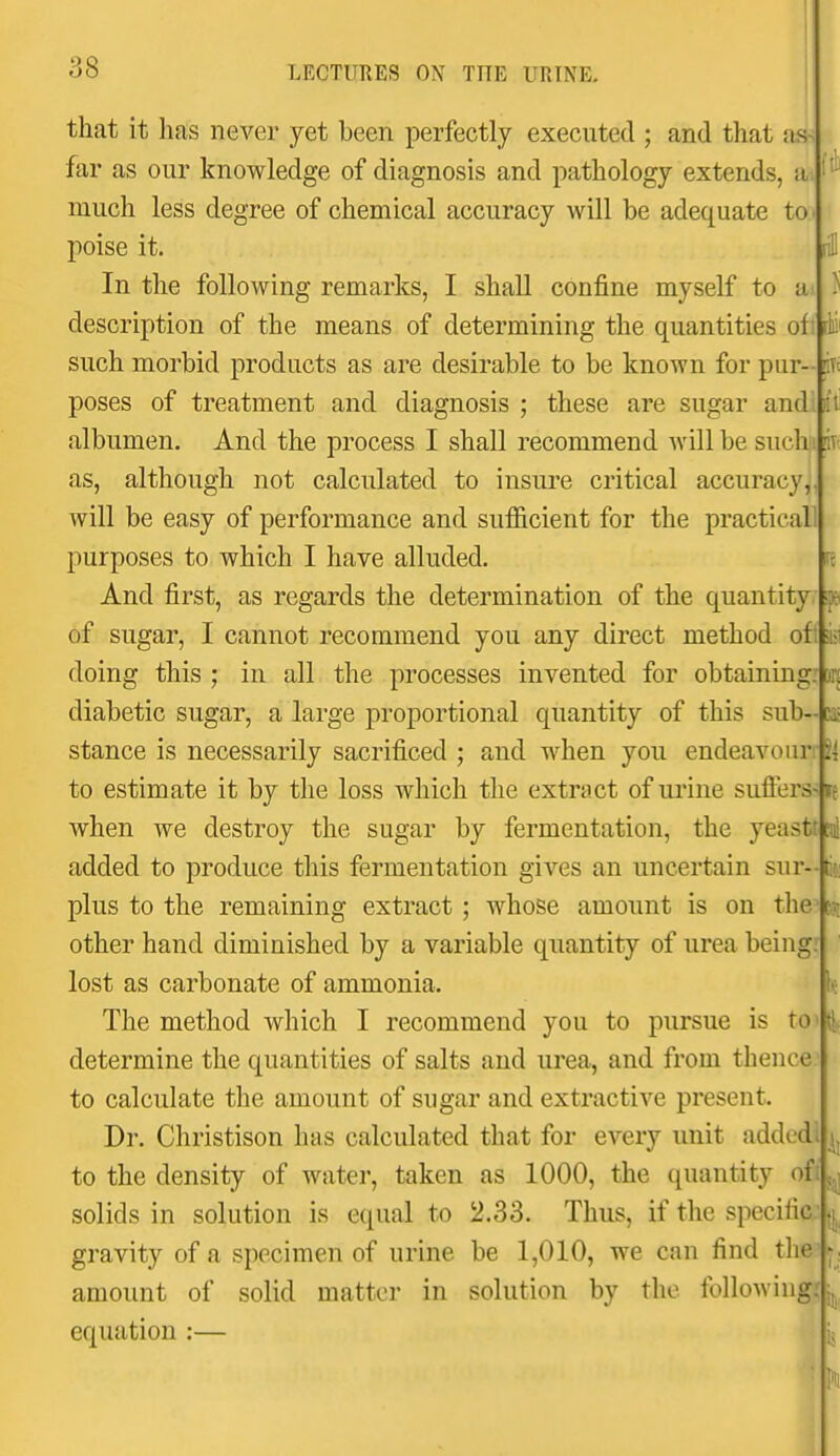 that it has never yet been perfectly executed ; and that as^ far as our knowledge of diagnosis and pathology extends, a much less degree of chemical accuracy will be adequate to poise it. In the following remarks, I shall confine myself to a description of the means of determining the quantities of such morbid products as are desirable to be known for pur- poses of treatment and diagnosis ; these are sugar and. albumen. And the process I shall recommend will be such as, although not calculated to insui'e critical accuracy, will be easy of performance and sufficient for the practical purposes to which I have alluded. And first, as regards the determination of the quantity of sugar, I cannot recommend you any direct method of* doing this ; in all the processes invented for obtaining, diabetic sugar, a large proportional quantity of this sub- stance is necessarily sacrificed ; and when you endeavour: to estimate it by the loss which the extract of urine suffers- when we destroy the sugar by fermentation, the yeastr added to produce this fermentation gives an uncertain sur- plus to the remaining extract; whose amount is on the other hand diminished by a variable quantity of urea being: lost as carbonate of ammonia. The method which I recommend you to pursue is to determine the quantities of salts and urea, and from thence to calculate the amount of sugar and extractive present. Dr. Christison has calculated that for every unit added to the density of water, taken as 1000, the quantity of solids in solution is equal to 2.33. Thus, if the specific L gravity of a specimen of urine be 1,010, we can find the amount of solid matter in solution by the following, equation :— ■ft f ,1 \ it Ft t u ti(i] 1.