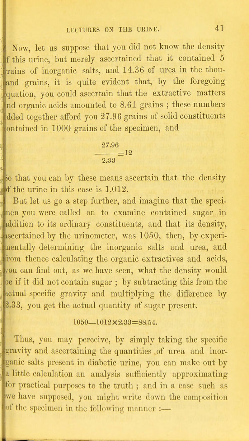 Now, let us suppose that you did not know the density f this urine, but merely ascertained that it contained 5 rains of inorganic salts, and 14.36 of urea in the thou- and grains, it is quite evident that, by the foregoing quation, you could ascertain that the extractive matters ,nd organic acids amounted to 8.61 grains ; these numbers .dded together afford you 27.96 grains of solid constituents ontained in 1000 grains of the specimen, and 27.96 =12 2.33 50 that you can by these means ascertain that the density )f the urine in this case is 1.012. But let us go a step further, and imagine that the speci- nen you were called on to examine contained sugar in iddition to its ordinary constituents, and that its density, iscertained by the urinometer, was 1050, then, by experi- nentally determining the inorganic salts and urea, and rom thence calculating the organic extractives and acids, fou. can find out, as we have seen, what the density would De if it did not contain sugar ; by subtracting this from the ictual specific gravity and multiplying the difference by 2.33, you get the actual quantity of sugar present. 1050—1012X2.33=88.54. Thus, you may perceive, by simply taking the specific gravity and ascertaining the quantities .of urea and inor- ganic salts present in diabetic urine, you can make out by a little calculation an analysis sufficiently approximating for practical purposes to the truth ; and in a case such as we have supposed, you might write down the composition )f the specimen in the following manner :—