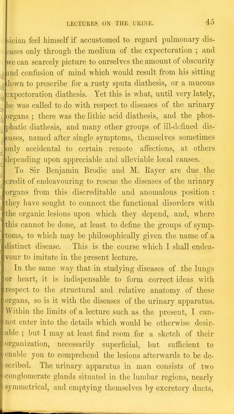 siciaii feel himself if accustomed to regard pulmonary dis- ases only through the medium of the expectoration ; and we can scarcely picture to ourselves the amount of obscurity tmd confusion of mind which would result from his sitting lown to prescribe for a rusty sputa diathesis, or a mucous expectoration diathesis. Yet this is what, until very lately, he was called to do with respect to diseases of the urinary organs ; there was the lithic acid diathesis, and the phos- phatic diathesis, and many other groups of ill-defined dis- eases, named after single symptoms, themselves sometimes only accidental to certain remote affections, at others lepending upon appreciable and alleviable local causes. To Sir Benjamin Brodie and M, Eayer are due the credit of endeavouring to rescue the diseases of the urinary organs from this discreditable and anomalous position : they have sought to connect the functional disorders with the organic lesions upon which they depend, and, where this cannot be done, at least to define the groups of symp- toms, to which may be philosophically given the name of a distinct disease. This is the course which I shall endea- vour to imitate in the present lecture. In the same way that in studying diseases of the lungs or heart, it is indispensable to form correct ideas with respect to the structural and relative anatomy of these organs, so is it with the diseases of the urinary apparatus. Within the limits of a lecture such as the present, I can- not enter into the details which would be otherwise desir- able ; but I may at least find room for a sketch of their organization, necessarily superficial, but sufiicient to enable you to comprehend the lesions afterwards to be de- scribed. The urinary apparatus in man consists of two conglomerate glands situated in the lumbar regions, nearly symmetrical, and emptying themselves by excretory ducts,