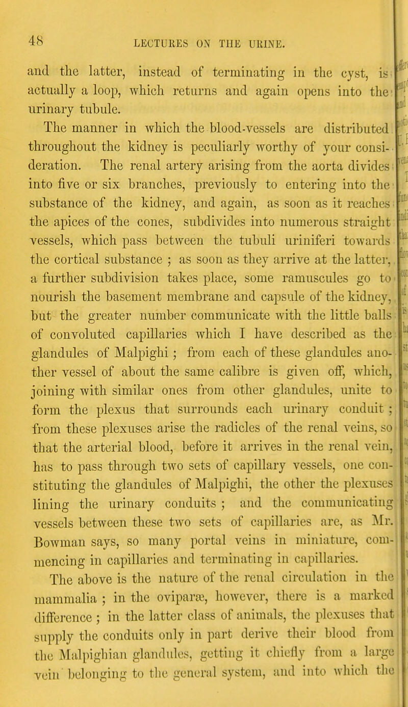 and the latter, instead of terminating in the cyst, is- actually a loop, which returns and again opens into the urinary tubule, The manner in which the blood-vessels are distributed throughout the kidney is peculiarly worthy of your consi- ^'^ deration. The renal artery arising from the aorta divides ■ into five or six. branches, previously to entering into the ^ substance of the kidney, and again, as soon as it reaches ■ the apices of the cones, subdivides into numerous straight vessels, which pass between the tubuli uriniferi towards the cortical substance ; as soon as they arrive at the latter,, a further subdivision takes place, some ramuscules go to' * nourish the basement membrane and capsule of the kidney, but the greater number communicate with the little balls of convoluted capillaries which I have described as the glandules of Malpighi; from each of these glandules ano- '^ ther vessel of about the same calibre is given off, which, joining with similar ones from other glandules, unite to form the plexus that surrounds each urinary conduit ; ^' from these plexuses arise the radicles of the renal veins, so that the arterial blood, before it arrives in the renal vein, has to pass through two sets of capillary vessels, one con- stituting the glandules of Malpighi, the other the plexuses ^ lining the urinary conduits ; and the communicating ; vessels between these two sets of capillaries are, as ]\Ir. Bowman says, so many portal veins in miniature, com- ' mencing in capillaries and terminating in capillaries. ' The above is the nature of the renal circulation in the mammalia ; in the oviparse, however, there is a marked difference ; in the latter class of animals, the plexuses that supply the conduits only in part derive their blood from the Malpighian glandules, getting it chiefly from a large vein belonging to the general system, and into which the