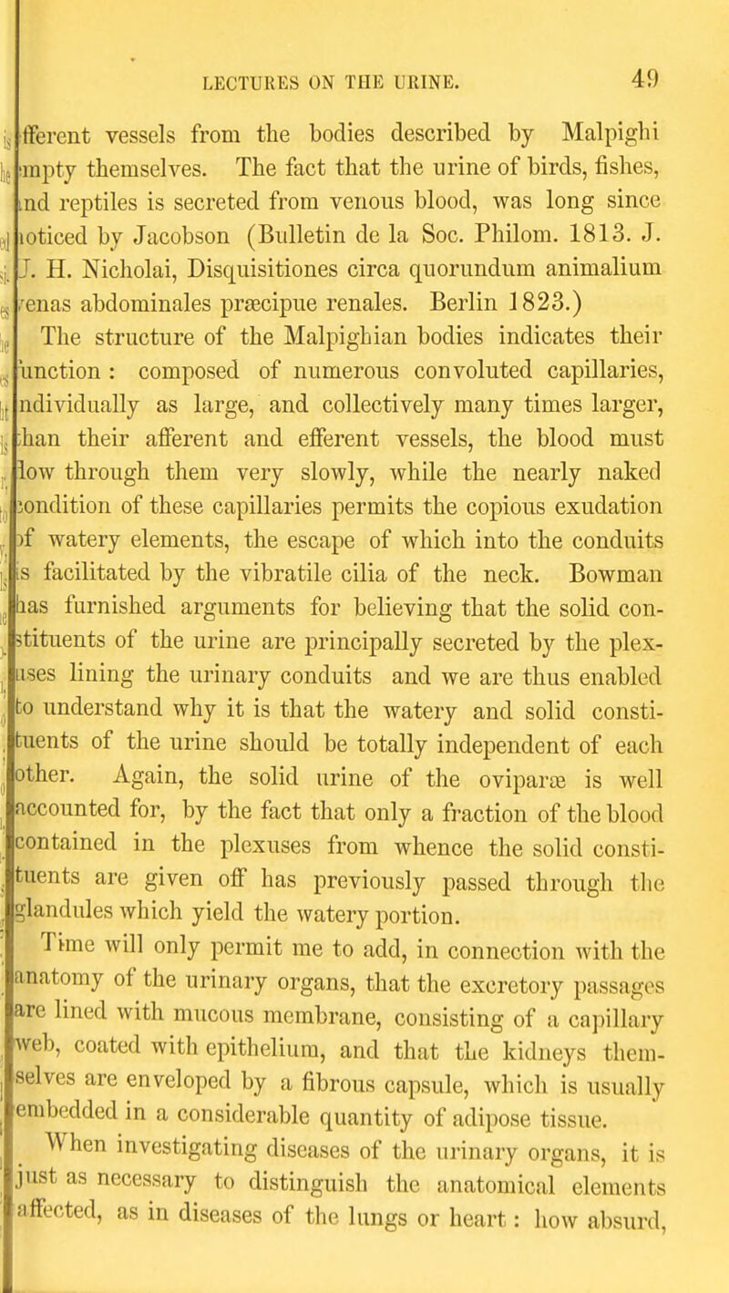 fferent vessels from the bodies described by Malpighi (i; impty themselves. The fact that the urine of birds, fishes, ind reptiles is secreted from venous blood, was long since „j loticed by Jacobson (Bulletin de la Soc. Philom. 1813. J. q. J. H. Nicholai, Disquisitiones circa quorundum animalium g ,'enas abdominales praecipue renales. Berlin 1823.) ij The structure of the Malpighian bodies indicates their unction : composed of numerous convoluted capillaries, [i( ndividually as large, and collectively many times larger, ij ;han their afferent and efferent vessels, the blood must ,, low through them very slowly, while the nearly naked jondition of these capillaries permits the copious exudation , )f watery elements, the escape of which into the conduits is facilitated by the vibratile cilia of the neck. Bowman lias furnished arguments for believing that the solid con- Btituents of the urine are principally secreted by the plex- uses lining the urinary conduits and we are thus enabled to understand why it is that the watery and solid consti- tuents of the urine should be totally independent of each other. Again, the solid urine of the oviparee is well accounted for, by the fact that only a fraction of the blood contained in the plexuses from whence the solid consti- tuents are given off has previously passed through the glandules which yield the watery portion. Time will only permit me to add, in connection with the anatomy of the urinary organs, that the excretory passages are lined with mucous membrane, consisting of a capillary web, coated with epithelium, and that the kidneys them- selves are enveloped by a fibrous capsule, which is usually embedded in a considerable quantity of adipose tissue. When investigating diseases of the urinary organs, it is just as necessary to distinguish the anatomical elements affected, as in diseases of the lungs or heart: how absurd,