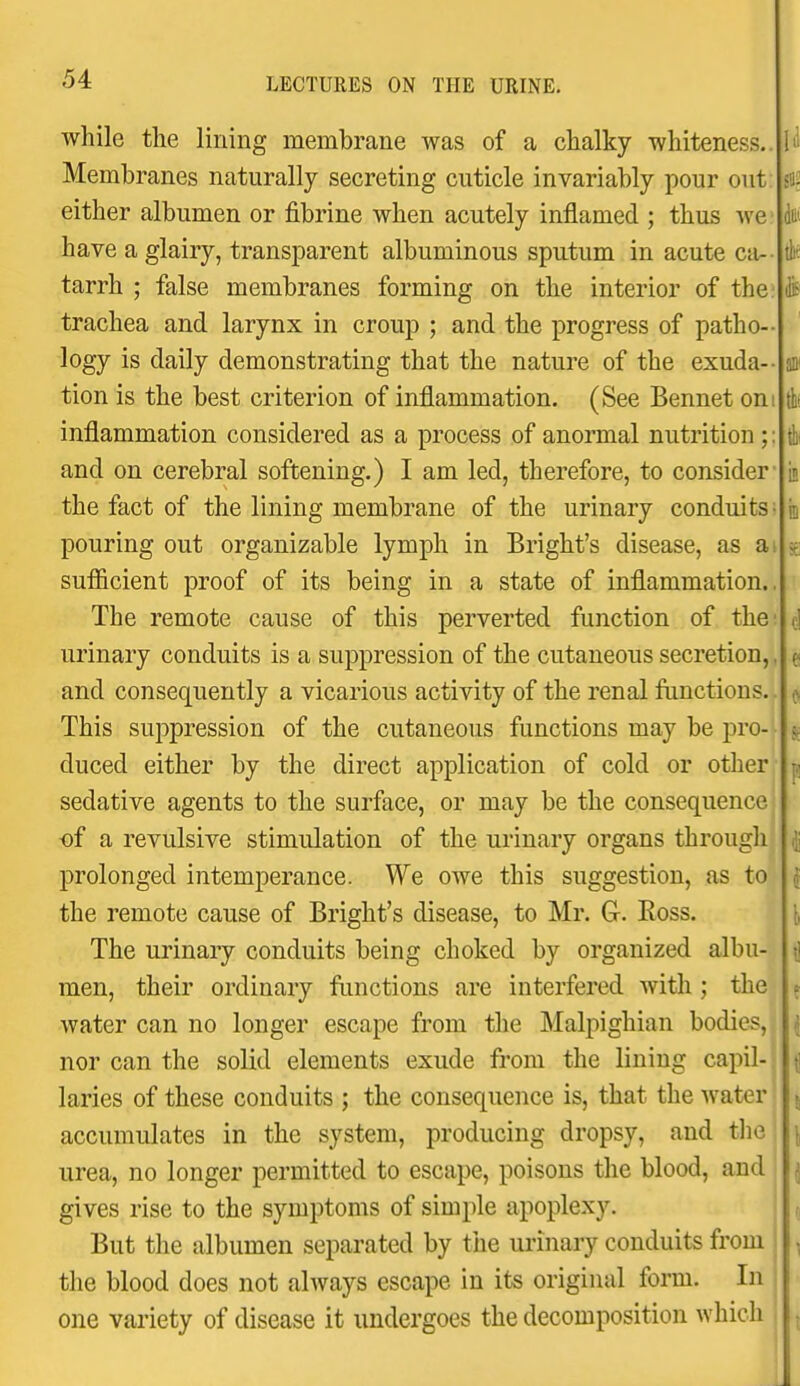 while the lining membrane was of a chalky whiteness.. Membranes naturally secreting cuticle invariably pour out either albumen or fibrine when acutely inflamed ; thus we have a glairy, transparent albuminous sputum in acute ca-- tarrh ; false membranes forming on the interior of the trachea and larynx in croup ; and the progress of patho-- logy is daily demonstrating that the nature of the exuda- tion is the best criterion of inflammation. (See Bennet on inflammation considered as a process of anormal nutrition; and on cerebral softening.) I am led, therefore, to consider' the fact of the lining membrane of the urinary conduits pouring out organizable lymph in Bright's disease, as a,\ sufiicient proof of its being in a state of inflammation.. The remote cause of this perverted function of the urinary conduits is a suppression of the cutaneous secretion, and consequently a vicarious activity of the renal functions. This suppression of the cutaneous functions may be pro- duced either by the direct application of cold or other sedative agents to the surface, or may be the consequence ■of a revulsive stimulation of the urinary organs through prolonged intemperance. We owe this suggestion, as to the remote cause of Bright's disease, to Mr. G. Eoss. The urinary conduits being choked by organized albu- men, their ordinary functions are interfered Avith ; the water can no longer escape from the Malpighian bodies, nor can the solid elements exude from the lining capil- laries of these conduits ; the consequence is, that the water accumulates in the system, producing dropsy, and the urea, no longer permitted to escape, poisons the blood, and gives rise to the symptoms of simple apoplexy. But the albumen separated by the urinary conduits from the blood does not always escape in its original form. In one variety of disease it undergoes the decomposition which Qttt it