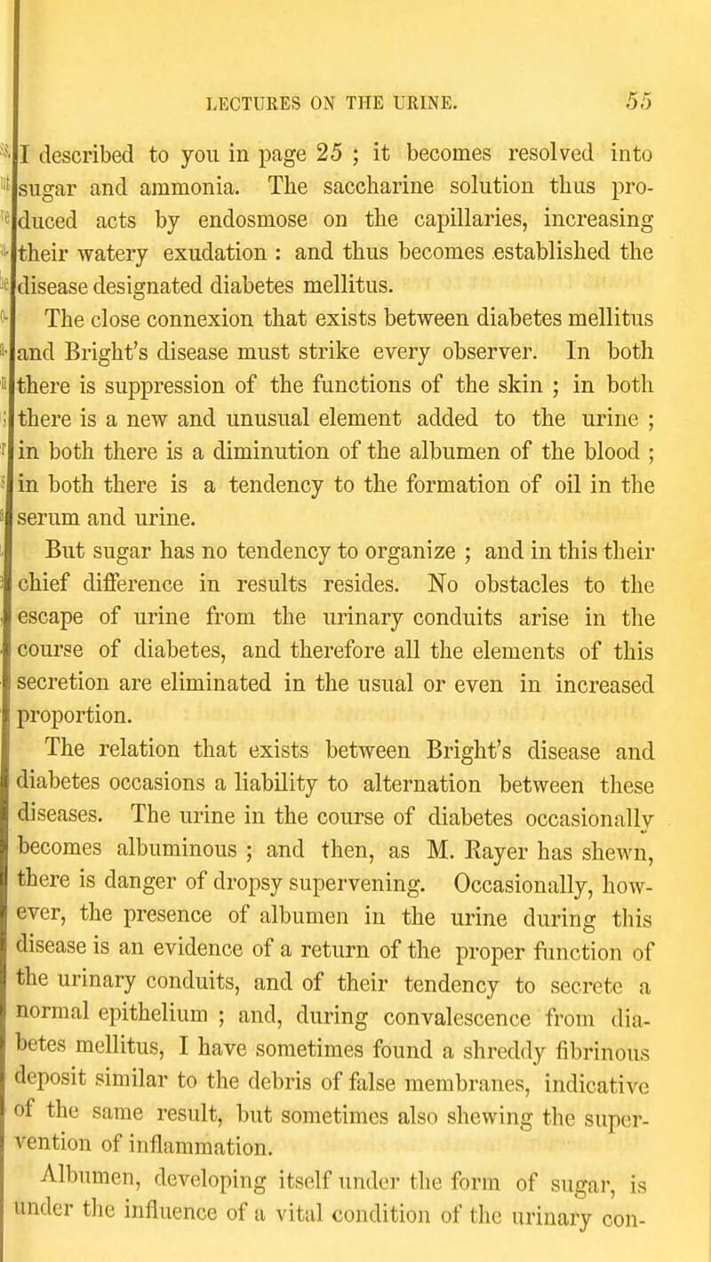 I described to you in page 25 ; it becomes resolved into sugar and ammonia. The saccharine solution thus pro- duced acts by endosmose on the capillaries, increasing their watery exudation : and thus becomes established the disease designated diabetes mellitus. The close connexion that exists between diabetes mellitus and Bright's disease must strike every observer. In both there is suppression of the functions of the skin ; in both there is a new and unusual element added to the urine ; in both there is a diminution of the albumen of the blood ; in both there is a tendency to the formation of oil in the serum and urine. But sugar has no tendency to organize ; and in this their chief difference in results resides. No obstacles to the escape of urine from the urinary conduits arise in the course of diabetes, and therefore all the elements of this secretion are eliminated in the usual or even in increased proportion. The relation that exists between Bright's disease and diabetes occasions a liability to alternation between these diseases. The urine in the course of diabetes occasionally becomes albuminous ; and then, as M. Eayer has shewn, there is danger of dropsy supervening. Occasionally, how- ever, the presence of albumen in the urine during this disease is an evidence of a return of the proper function of the urinary conduits, and of their tendency to secrete a normal epithelium ; and, during convalescence from dia- betes mellitus, I have sometimes found a shreddy fibrinous deposit similar to the debris of false membranes, indicative of the same result, but sometimes also shewing tlie super- vention of inflammation. Albumen, developing itself under the form of sugar, is under the influence of a vital condition of the urinary con-