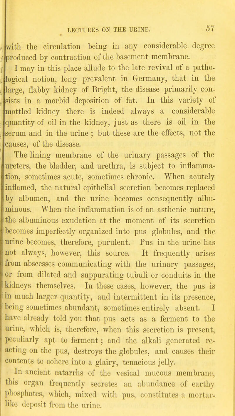 with the circulation being in any considerable degree produced by contraction of the basement membrane. I may in this place allude to the late revival of a patho- logical notion, long prevalent in Germany, that in the large, flabby kidney of Bright, the disease primarily con- sists in a morbid deposition of fat. In this variety of mottled kidney there is indeed always a considerable quantity of oil in the kidney, just as there is oil in the serum and in the urine ; but these are the effects, not the causes, of the disease. The lining membrane of the urinary passages of the ureters, the bladder, and urethra, is subject to inflamma- tion, sometimes acute, sometimes chronic. When acutely inflamed, the natural epithelial secretion becomes replaced by albumen, and the urine becomes consequently albu- minous. When the inflammation is of an asthenic nature, the albuminous exudation at the moment of its secretion becomes imperfectly organized into pus globules, and the urine becomes, therefore, purulent. Pus in the urine has not always, however, this source. It frequently arises from abscesses communicating with the urinary passages, or from dilated and suppurating tubuli or conduits in the kidneys themselves. In these cases, however, the pus is in much larger quantity, and intermittent in its presence, being sometimes abundant, sometimes entirely absent. I have already told you that pus acts as a ferment to the urine, which is, therefore, when this secretion is present, peculiarly apt to ferment; and the alkali generated re- acting on the pus, destroys the globules, and causes their contents to cohere into a glairy, tenacious jelly. In ancient catarrhs of the vesical mucous membrane, this organ frequently secretes an abundance of earthy phospliates, which, mixed with pus, constitutes a mortar^ like deposit Irom the urine.