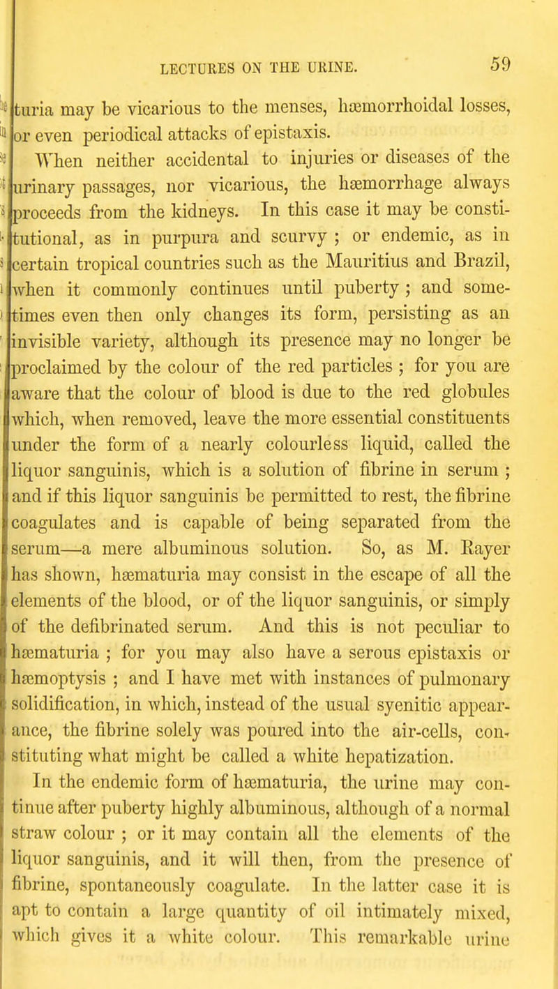 tiiria may be vicarious to the menses, lia3morrhoidal losses, or even periodical attacks of epistaxis. When neither accidental to injuries or diseases of the urinary passages, nor vicarious, the htemorrhage always proceeds from the kidneys. In this case it may be consti- tutional, as in purpura and scurvy ; or endemic, as in certain tropical countries such as the Mauritius and Brazil, when it commonly continues until puberty ; and some- times even then only changes its form, persisting as an invisible variety, although its presence may no longer be proclaimed by the colour of the red particles ; for you are aware that the colour of blood is due to the red globules which, when removed, leave the more essential constituents under the form of a nearly colourless liquid, called the liquor sanguinis, which is a solution of fibrine in serum ; and if this liquor sanguinis be permitted to rest, the fibrine coagulates and is capable of being separated from the serum—a mere albuminous solution. So, as M. Rayer has shown, hasmaturia may consist in the escape of all the elements of the blood, or of the liquor sanguinis, or simply of the defibrinated serum. And this is not peculiar to hsematuria ; for you may also have a serous epistaxis or hasmoptysis ; and I have met with instances of pulmonary solidification, in which, instead of the usual syenitic appear- ance, the fibrine solely was poured into the air-cells, con- stituting what might be called a white hepatization. In the endemic form of hajmaturia, the urine may con- tinue after puberty highly albuminous, although of a normal straw colour ; or it may contain all the elements of the liquor sanguinis, and it will then, from the presence of fibrine, spontaneously coagulate. In the latter case it is apt to contain a large quantity of oil intimately mixed, which gives it a white colour. This remarkable urine