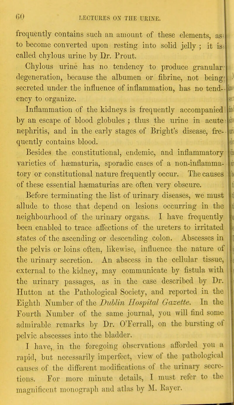 frequently contains such an amount of these elements, as- to become converted upon resting into solid jelly ; it is- called chylous urine by Dr. Front. Chylous urine has no tendency to produce granular degeneration, because the albumen or fibrine, not being: secreted under the influence of inflammation, has no tend-- ency to organize. Inflammation of the kidneys is frequently accompanied by an escape of blood globules ; thus the urine in acute nephritis, and in the early stages of Bright's disease, fre- quently contains blood. Besides the constitutional, endemic, and inflammatory varieties of hsematuria, sporadic cases of a non-inflamma- tory or constitutional nature frequently occur. The causes of these essential hsematurias are often very obscure. Before terminating the list of urinary diseases, we must allude to those that depend on lesions occurring in the neighbourhood of the urinary organs. I have frequently been enabled to trace afiections of the ureters to irritated states of the ascending or descending colon. Abscesses in the pelvis or loins often, likewise, influence the nature of the urinary secretion. An abscess in the cellular tissue, external to the kidney, may communicate by fistula with the urinary passages, as in the case described by Dr. Hutton at the Pathological Society, and reported in the Eighth Number of the Duhlin Hospital Gazette. In the Fourth Number of the same journal, you will find some admirable remarks by Dr. O'Ferrall, on the bursting of pelvic abscesses into the bladder. I have, in the foregoing observations afforded you a rapid, but necessarily imperfect, view of the pathological causes of the diffe]-ent modifications of the urinary secre- tions. For more minute details, I must refer to the magnificent monograph and atlas by M. Eayer.