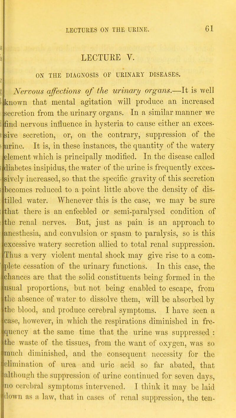 LECTURE V. ON THE DIAGNOSIS OF URINARY DISEASES. Nervous affections of the urinaria organs.—It is well known that mental agitation will produce an increased secretion from the urinary organs. In a similar manner we find nervous influence in hysteria to cause either an exces- sive secretion, or, on the contrary, suppression of the urine. It is, in these instances, the quantity of the watery element which is principally modified. In the disease called diabetes insipidus, the water of the urine is frequently exces- sively increased, so that the specific gravity of this secretion becomes reduced to a point little above the density of dis- tilled water. Whenever this is the case, we may be sure that there is an enfeebled or semi-paralysed condition of the renal nerves. But, just as pain is an approach to anesthesia, and convulsion or spasm to paralysis, so is this excessive watery secretion allied to total renal suppression. Thus a very violent mental shock may give rise to a com- plete cessation of the urinary functions. In this case, the chances are that the solid constituents being formed in the usual proportions, but not being enabled to escape, from the absence of water to dissolve them, will be absorbed by the blood, and produce cerebral symptoms. I have seen a case, however, in which the respirations diminished in fre- quency at the same time that the urine was suppressed : the waste of the tissues, from the want of oxygen, was so much diminished, and the consequent necessity for the elimination of urea and uric acid so fiir abated, that although the suppression of urine continued for seven days, no cerebral symptoms intervened. I think it may be laid down as a law, that in cases of renal suppression, the ten-