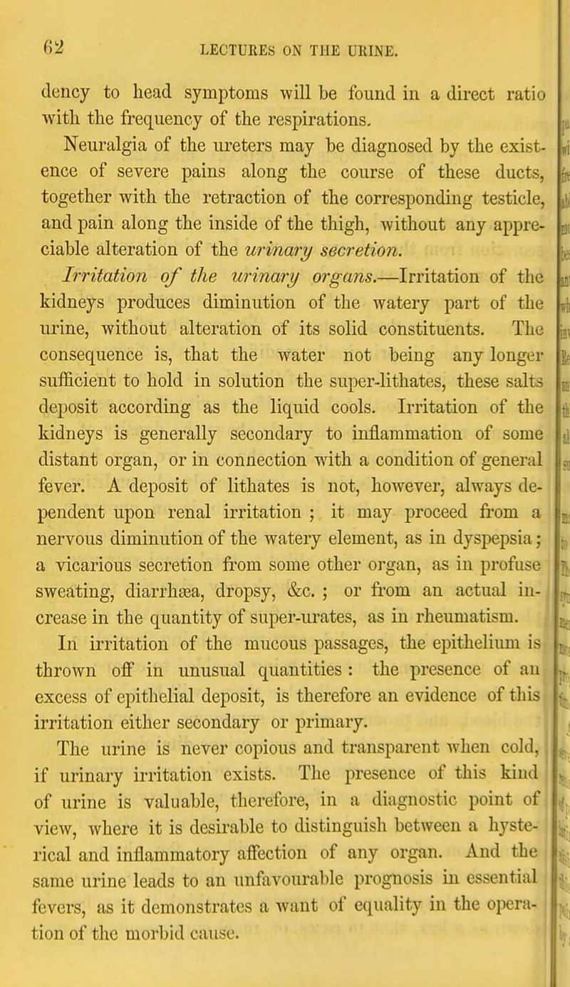 (lency to head symptoms will be found in a direct ratio witli the frequency of the respirations- Neuralgia of the lu'eters may be diagnosed by the exist- ence of severe pains along the course of these ducts, together with the retraction of the corresponding testicle, and pain along the inside of the thigh, without any appre- ciable alteration of the urinary secretion. Irritation of the urinary organs.—Irritation of the kidneys produces diminution of the watery part of the urine, without alteration of its solid constituents. The consequence is, that the water not being any longer sufl&cient to hold in solution the super-lithates, these salts deposit according as the liquid cools. Irritation of the kidneys is generally secondary to inflammation of some distant organ, or in connection with a condition of general fever. A deposit of lithates is not, however, always de- pendent upon renal irritation ; it may proceed from a nervous diminution of the watery element, as in dyspepsia; a vicarious secretion from some other organ, as in profuse sweating, diarrhasa, dropsy, &c. ; or from an actual in- crease in the quantity of super-urates, as in rheumatism. In irritation of the mucous passages, the epithelium is thrown ofi in unusual quantities : the presence of an excess of epithelial deposit, is therefore an evidence of this irritation either secondary or primary. The urine is never copious and transparent when cold, if urinary irritation exists. The presence of this kind of urine is valuable, therefore, in a diagnostic point of, view, where it is desirable to distinguish between a hyste- rical and inflammatory affection of any organ. And the same urine leads to an unfavourable prognosis in essential fevers, as it demonstrates a want of equality in the opera- ! tion of the morbid cause.