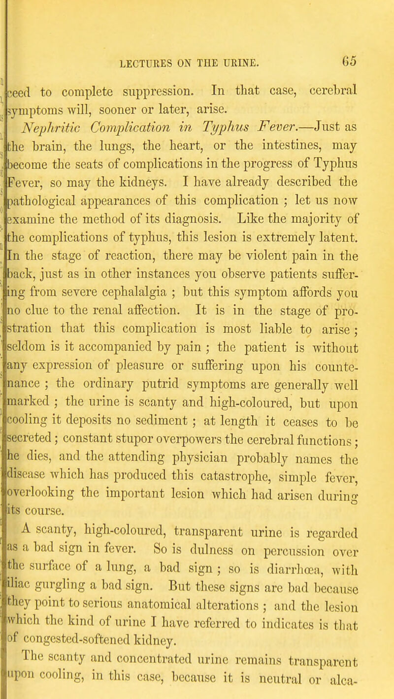 ceed to complete suppression. In that case, cerebral symptoms will, sooner or later, arise. Nephritic Complication in Typhus Fever.—Just as the brain, the lungs, the heart, or the intestines, may become the seats of complications in the progress of Typhus Fever, so may the kidneys. I have already described the pathological appearances of this complication ; let us now Bxamine the method of its diagnosis. Like the majority of the complications of typhus, this lesion is extremely latent. In the stage of reaction, there may be violent pain in the back, just as in other instances you observe patients sufier- ing from severe cephalalgia ; but this symptom affords you no clue to the renal afiFection. It is in the stage of pro- stration that this complication is most liable to arise ; seldom is it accompanied by pain ; the patient is without any expression of pleasure or suffering upon his counte- nance ; the ordinary putrid symptoms are generally well marked ; the urine is scanty and high-coloured, but upon cooling it deposits no sediment ; at length it ceases to be secreted; constant stupor overpowers the cerebral functions; he dies, and the attending physician probably names the disease which has produced this catastrophe, simple fever, overlooking the important lesion which had arisen during its course. A scanty, high-coloured, transparent urine is regarded as a bad sign in fever. So is dulness on percussion over the surface of a lung, a bad sign ; so is diarrhoea, with iliac gurgling a bad sign. But these signs are bad because they point to serious anatomical alterations ; and the lesion which the kind of urine I have referred to indicates is that of congested-softened kidney. The scanty and concentrated urine remains transparent upon cooling, in this case, because it is neutral or alca-