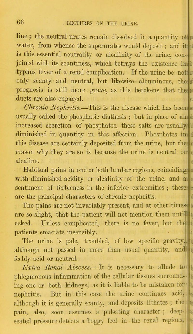 line ; the neutral urates remain dissolved in a quantity oil jiii water, from whence the superurates would deposit; and itt f is this essential neutrality or alcalinity of the urine, con- joined with its scantiness, which betrays the existence im typhus fever of a renal complication. If the urine be notr only scanty and neutral, but likewise^ albuminous, the prognosis is still more grave, as this betokens that the ducts are also engaged. Chronic Nephritis.—This is the disease which has beeni usually called the phosphatic diathesis ; but in place of am increased secretion of phosphates, these salts are usually diminished in quantity in this alfection. Phosphates ini this disease are certainly deposited from the urine, but the. reason why they are so is because the urine is neutral on alcaline. Habitual pains in one or both lumbar regions, coinciding with diminished acidity or alcalinity of the urine, and a sentiment of feebleness in the inferior extremities ; these? are the principal characters of chronic nephritis. The pains are not invariably present, and at other timei are so slight, that the patient will not mention them unti asked. Unless complicated, there is no fever, but the patients emaciate insensibly. The urine is pale, troubled, of low specific gravity, although not passed in more than usual quantity, and | feebly acid or neutral. Extra Renal Abscess.—It is necessary to allude to phlegmonous inflammation of the cellular tissues surround- ing one or both kidneys, as it is liable to be mistaken forf nephritis. But in this case the urine continues acid, although it is generally scanty, and deposits lithates ; the pain, also, soon assumes a pulsating character ; dee])- seated pressure detects a boggy feel in the renal regions,