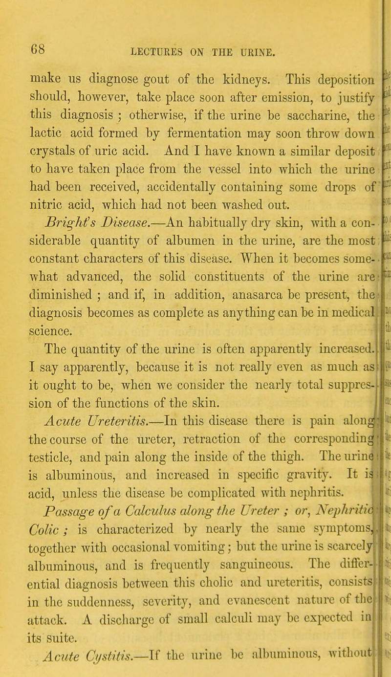 ie k it Iff t make us diagnose gout of the kidneys. This deposition should, however, take place soon after emission, to justify this diagnosis ; otherwise, if the urine be saccharine, the lactic acid formed by fermentation may soon throw down crystals of uric acid. And I have known a similar deposit to have taken place from the vessel into which the urine had been received, accidentally containing some drops of nitric acid, which had not been washed out. BrigMs Disease.—An habitually dry skin, with a con- siderable quantity of albumen in the urine, are the most p constant characters of this disease. When it becomes some what advanced, the solid constituents of the urine are-p diminished ; and if, in addition, anasarca be present, the diagnosis becomes as complete as anything can be in medical science. The quantity of the urine is often apparently increased I say apparently, because it is not really even as much as it ought to be, when we consider the nearly total suppres sion of the functions of the skin. Acute Ureteritis.—In this disease there is pain along! ^ the course of the ureter, retraction of the corresponding testicle, and pain along the inside of the thigh. The urine i is albuminous, and increased in specific gravity. It i^ij'r acid, unless the disease be complicated with nephritis. m^i Passage of a Calculus along the Ureter ; or, Nephritimb^ Colic; is characterized by nearly the same symptomsJIJ^ together with occasional vomiting; but the urine is scarcely||lt! albuminous, and is frequently sanguineous. The differ- ential diagnosis between tliis cholic and ureteritis, consists in the suddenness, severity, and evanescent nature of the attack. A discluirge of small calculi may be expected in its suite. Acute Cj/stitis.—U the urine be albuminous, without