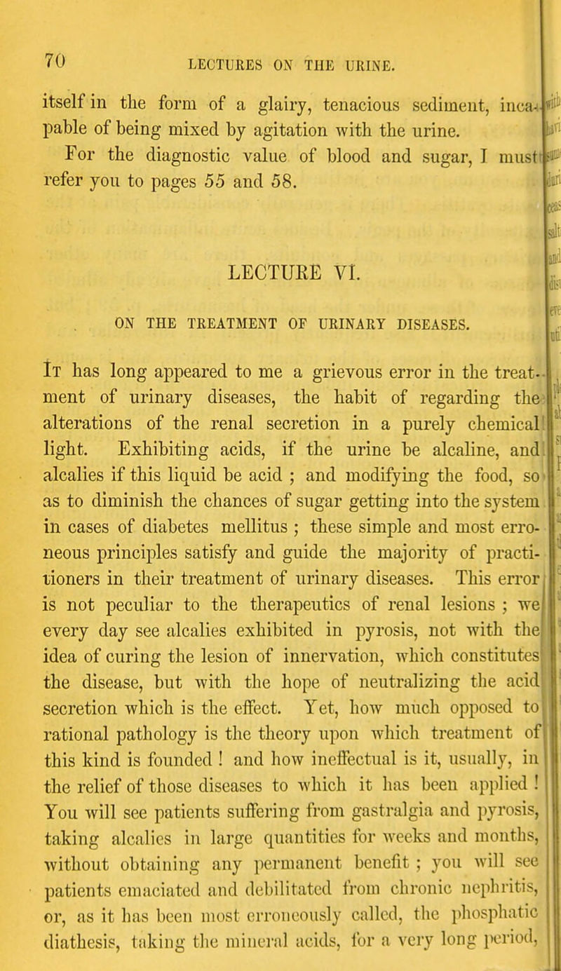 I 70 LECTURES ON THE URINE. flit' itself in the form of a glairy, tenacious sediment, inca^ pable of being mixed by agitation with the urine. For the diagnostic value of blood and sugar, I musttsani refer you to pages 55 and 58. LECTURE VI. ON THE TREATMENT OF URINARY DISEASES. 5in ialr It' It has long appeared to me a grievous error in the treat-- ment of urinary diseases, the habit of regarding the? alterations of the renal secretion in a purely chemical 1 light. Exhibiting acids, if the urine be alcaline, and! alcalies if this liquid be acid ; and modifying the food, so-H as to diminish the chances of sugar getting into the system in cases of diabetes mellitus ; these simple and most erro- neous principles satisfy and guide the majority of practi- tioners in their treatment of urinary diseases. This error is not peculiar to the therapeutics of renal lesions ; we every day see alcalies exhibited in pyrosis, not with the idea of curing the lesion of innervation, which constitutesj the disease, but with the hope of neutralizing the aci secretion which is the eifect. Yet, hoAv much opposed to rational pathology is the theory upon which treatment of this kind is founded ! and how ineffectual is it, usually, in the relief of those diseases to which it has been applied ! You will see patients suffering from gastralgia and pyrosis, taking alcalies in large quantities for weeks and months, Avithout obtaining any permanent benefit ; you will see patients emaciated and debilitated from chronic nephritis, or, as it has been most erroneously called, the phosphatic diathesis, t.'iking the mineral acids, for a very long period,