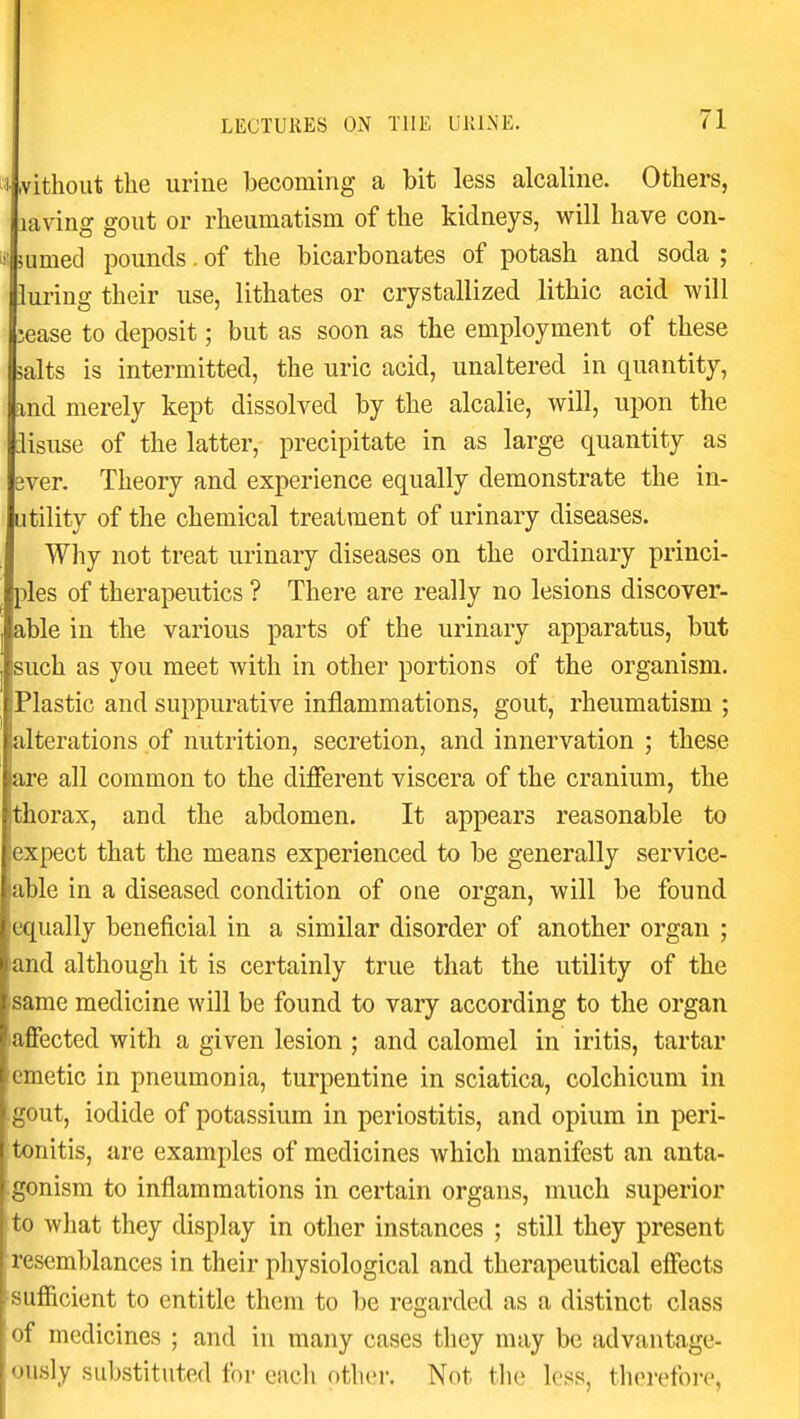 3- rvithoiit the urine becoming a bit less alcaline. Others, laving gout or rheumatism of the kidneys, will have con- if' mrned pounds. of the bicarbonates of potash and soda ; luring their use, lithates or crystallized lithic acid will lease to deposit; but as soon as the employment of these salts is intermitted, the uric acid, unaltered in quantity, md merely kept dissolved by the alcalie, will, upon the lisuse of the latter, precipitate in as large quantity as ever. Theory and experience equally demonstrate the in- utility of the chemical treatment of urinary diseases. Why not treat urinary diseases on the ordinary princi- ples of therapeutics ? There are really no lesions discover- able in the various parts of the urinary apparatus, but such as you meet with in other portions of the organism. Plastic and suppurative inflammations, gout, rheumatism ; alterations of nutrition, secretion, and innervation ; these are all common to the different viscera of the cranium, the thorax, and the abdomen. It appears reasonable to expect that the means experienced to be generally service- able in a diseased condition of one organ, will be found equally beneficial in a similar disorder of another organ ; and although it is certainly true that the utility of the same medicine will be found to vary according to the organ aflfected with a given lesion ; and calomel in iritis, tartar emetic in pneumonia, turpentine in sciatica, colchicum in gout, iodide of potassium in periostitis, and opium in peri- tonitis, are examples of medicines which manifest an anta- gonism to inflammations in certain organs, much superior to what they display in other instances ; still they present resemblances in their physiological and therapeutical effects sufficient to entitle them to be regarded as a distinct class of medicines ; and in many cases they may be advantage- ously substituted for eacli other. Not tlie less, therefore,