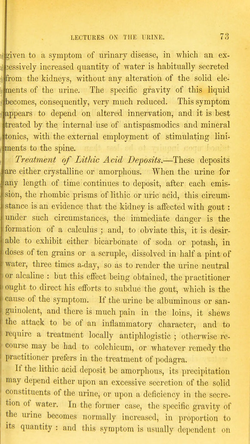 fill o'iven to a symptom of urinary disease, in which an ex- il iessively increased quantity of water is habitually secreted from the kidneys, without any alteration of the solid ele- It ments of the urine. The specific gravity of this liquid • becomes, consequently, very much reduced. This symptom appears to depend on altered innervation, and it is best treated by the internal use of antispasmodics and mineral , tonics, with the external employment of stimulating lini^ ments to the spine. Treatment of Lithic Acid Deposits,—These deposits are either crystalline or amorphous. When the urine for any length of time continues to deposit, after each emis- sion, the rhombic prisms of lithic or uric acid, this circum- stance is an evidence that the kidney is affected with gout : under such circumstances, the immediate danger is the •formation of a calculus ; and, to obviate this, it is desir- :able to exhibit either bicarbonate of soda or potash, in : doses of ten grains or a scruple, dissolved in half a pint of ' water, three times a-day, so as to render the urine neutral 1 or alcaline : but this effect being obtained, the practitioner I ought to direct his efforts to subdue the gout, which is the i cause of the symptom. If the urine be albuminous or san- , guinolent, and there is much pain in the loins, it shews the attack to be of an inflammatory character, and to require a treatment locally antiphlogistic ; otherwise re- course may be had to colchicum, or whatever remedy the practitioner prefers in the treatment of podagra. If the lithic acid deposit be amorphous, its precipitation may depend either upon an excessive secretion of the solid constituents of the urine, or upon a deficiency in the secre- tion of water. In the former case, the specific gravity of the urine becomes normally increased, in proportion to its quantity : and this symi)tom is usually dependent on