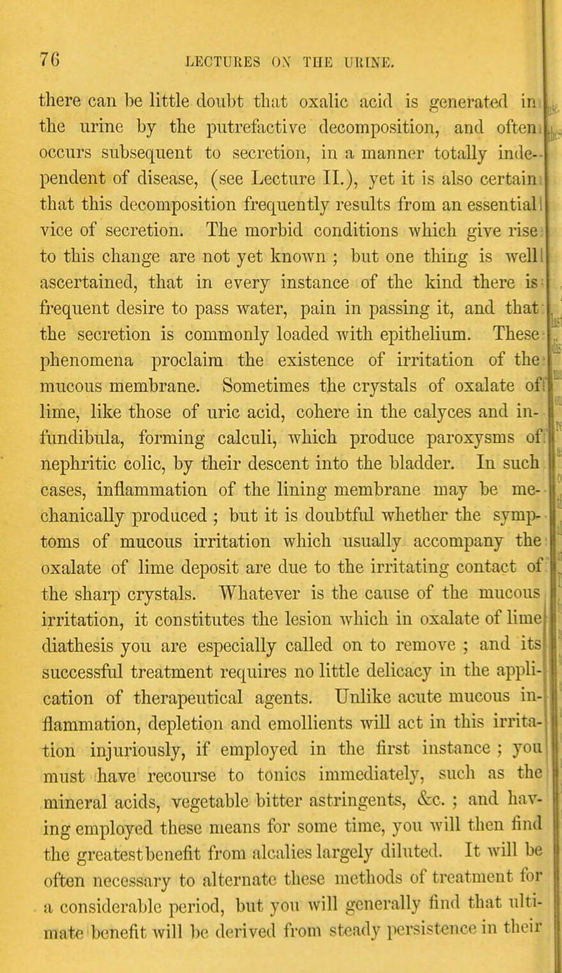 there can be little doubt that oxalic acid is generated in the urine by the putrefactive decomposition, and often . occurs subsequent to secretion, in a manner totally inde- pendent of disease, (see Lecture II.), yet it is also certain: that this decomposition frequently results from an essential 1 vice of secretion. The morbid conditions which give rise to this change are not yet known ; but one thing is well I ascertained, that in every instance of the kind there is- frequent desire to pass water, pain in passing it, and that: the secretion is commonly loaded with epithelium. These phenomena proclaim the existence of irritation of the? mucous membrane. Sometimes the crystals of oxalate ofll lime, like those of uric acid, cohere in the calyces and in- I fundibula, forming calculi, which produce paroxysms ofij nephritic colic, by their descent into the bladder. In such cases, inflammation of the lining membrane may be me-- chanicaUy produced ; but it is doubtful whether the symp- - toms of mucous irritation which usually accompany the- oxalate of lime deposit are due to the irritating contact of ;' the sharp crystals. Whatever is the cause of the mucous irritation, it constitutes the lesion Avhich in oxalate of lime diathesis you are especially called on to remove ; and its successful treatment requires no little delicacy in the appli- cation of therapeutical agents. Unlike acute mucous in- flammation, depletion and emollients will act in this irrita- tion injuriously, if employed in the first instance ; you must have recourse to tonics immediately, such as the! mineral acids, vegetable bitter astringents, &c. ; and hav- ing employed these means for some time, you will then find the greatest benefit from alcalies largely diluted. It will be often necessary to alternate these methods of treatment for a considerable period, but you will generally find that ulti- mate benefit will be derived from steady persistence in their