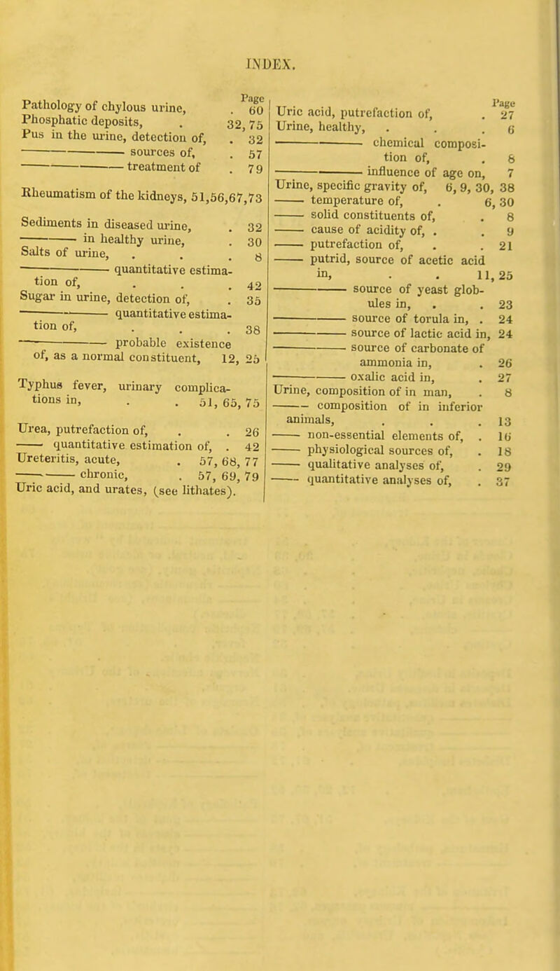 Pathology of chylous urine, . 60 Phosphatic deposits, . 32 75 Pus in the ui-ine, detection of, . ' 32 sources of, . 67 treatment of .79 Kheumatism of the kidneys, 51,66,67,73 Sediments in diseased urine, . 32 ■ in healthy urine, . 30 Salts of urine, . . .8 quantitative estima- tion of, . . _ 42 Sugar in urine, detection of, . 35 ~ ' quantitative estima- tion of, ... 38 ~—; probable existence of, as a normal constituent, 12, 25 Typhus fever, urinary complica- tions in, . . 51,65,75 Urea, putrefaction of, . . 26 quantitative estimation of, . 42 Ureteritis, acute, . 57, 68, 77 ' chronic, . 57, 69, 79 Uric acid, and urates, {set lithates). Uric acid, putrefaction of, , 27 Urine, healthy, . . .6 chemical composi- tion of, , 8 ■ influence of age on, 7 Urine, specific gravity of, 6, 9, 30, 38 temperature of, . 6,30 solid constituents of, . 8 cause of acidity of, . .9 putrefaction of, . .21 putrid, source of acetic acid in, . . 11,25 source of yeast glob- ules in, . , 23 source of torula in, . 24 source of lactic acid in, 24 — source of carbonate of ammonia in, . 26 oxalic acid in, . 27 Urine, composition of in man, . 8 composition of in inferior animals, . . .13 non-essential elements of, . 16 physiological sources of, .18 quahtative analyses of, . 29 quantitative analyses of, . 3