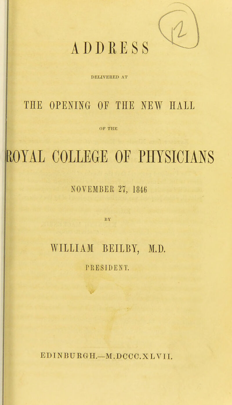 ADDRESS DELIVERED AT THE OPENOG OF THE NEW HALL OF THE PiOYAL COLLEGE OF PHYSICIANS I NOVEMBER 27, 1846 BY WILLIAM BEILBY, M.D. TRESIDENT. EDINBURGH.—M.DOCC.XL VII.