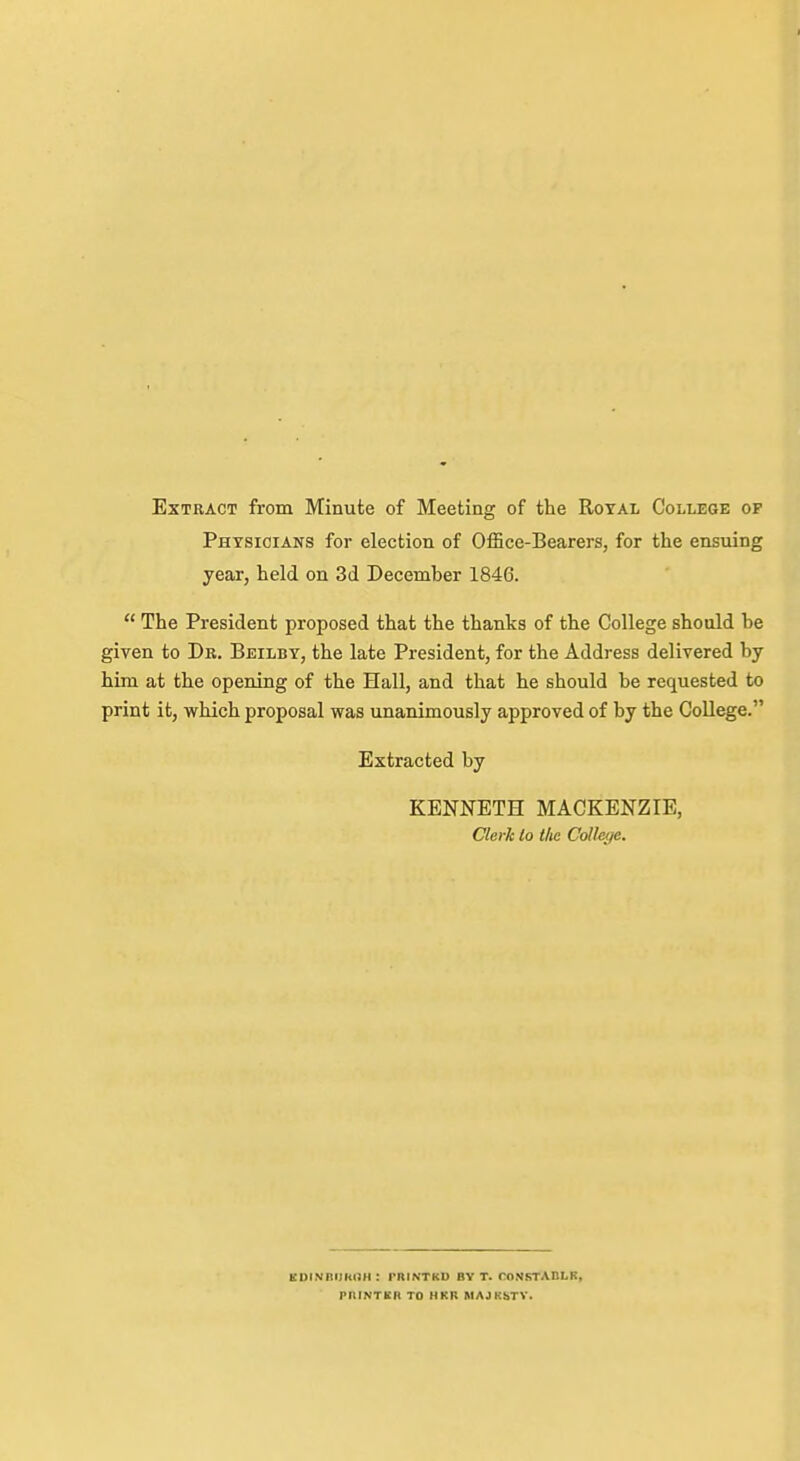Extract from Minute of Meeting of the Royal College op Physicians for election of OfSce-Bearers, for the ensuing year, held on 3d Decemher 1846.  The President proposed that the thanks of the College should be given to Dr. Beilby, the late President, for the Address delivered by him at the opening of the Hall, and that he should be requested to print it, which proposal was unanimously approved of by the College. Extracted by KENNETH MACKENZIE, Clerk lo the College. EOlNRIJhOII : rRINTKU BY T. roNSTABLK, PniNTKR TO HKR MAJKSTV.