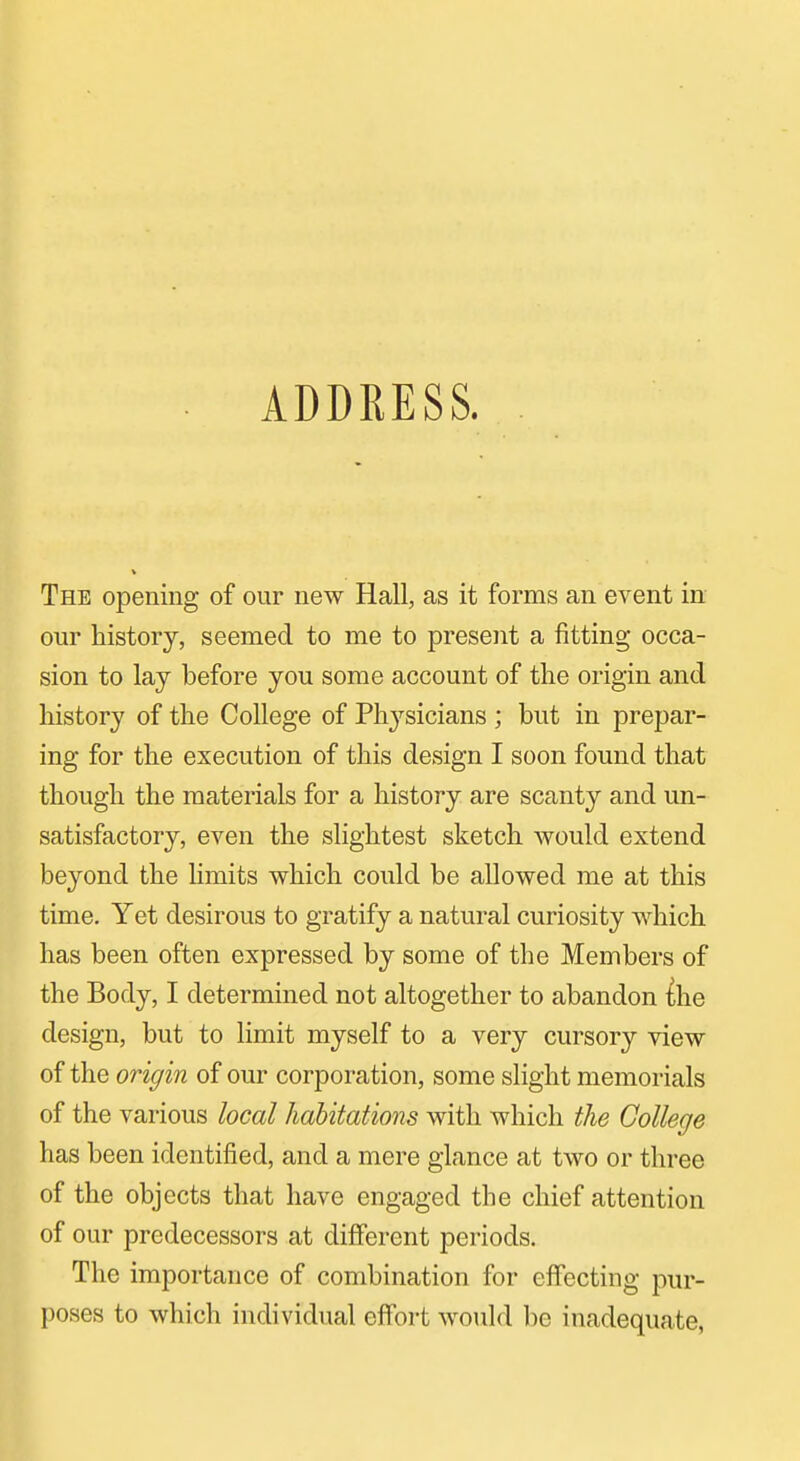 The opening of our new Hall, as it forms an event in our history, seemed to me to present a fitting occa- sion to lay before you some account of the origin and history of the College of Physicians ; but in prepar- ing for the execution of this design I soon found that though the materials for a history are scanty and un- satisfactory, even the slightest sketch would extend beyond the limits which could be allowed me at this time. Yet desirous to gratify a natural curiosity which has been often expressed by some of the Members of the Body, I determined not altogether to abandon {he design, but to limit myself to a very cursory view of the origin of our corporation, some slight memorials of the various local habitations with which the College has been identified, and a mere glance at two or three of the objects that have engaged the chief attention of our predecessors at different periods. The importance of combination for effecting pur- poses to which individual effort would be inadequate,