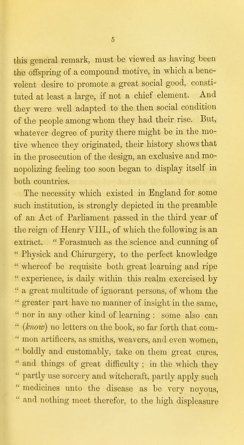 this general remark, must be viewed as having been the offspring of a compound motive, in which a bene- volent desire to promote a great social good, consti- tuted at least a large, if not a chief element. And they were well adapted to the then social condition of the people among whom they had their rise. But, whatever degree of purity there might be in the mo- tive whence they originated, their history shows that in the prosecution of the design, an exclusive and mo- nopolizing feehng too soon began to display itself in both countries. The necessity which existed in England for some such institution, is strongly depicted in the preamble of an Act of Parliament passed in the third year of the reign of Henry VIII., of which the following is an extract.  Forasmuch as the science and cunning of  Physick and Chirurgery, to the perfect knowledge  whereof be requisite both great learning and ripe  experience, is daily within this realm exercised by  a great multitude of ignorant persons, of whom the  greater part have no manner of insight in the same,  nor in any other kind of learning : some also can  (know) no letters on the book, so far forth that com-  mon artificers, as smiths, weavers, and even women,  boldly and customably, take on them great cures,  and things of great difficulty ; in thfe which they  partly use sorcery and witchcraft, partly apply such  medicines unto the disease as be very noyous,  and nothing meet therefor, to the high displeasure