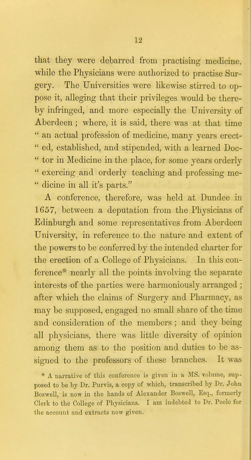 that they were debarred from practising medicine, while the Physicians were authorized to practise Sur- gery. The Universities were hkewise stirred to op- pose it, alleging that their privileges would be there- by infringed, and more especially the University of Aberdeen ; where, it is said, there was at that time  an actual profession of medicine, many years erect-  ed, established, and stipended, with a learned Doc-  tor in Medicine in the place, for some years orderly  exercing and orderly teaching and professing me-  dicine in all it's parts. A conference, therefore, was held at Dundee in 1657, between a deputation from the Ph^'^sicians of Edinburgh and some representatives from Aberdeen University, in reference to the nature and extent of the powers to be conferred by the intended charter for the erection of a College of Physicians. In this con- ference* nearly all the points involving the separate interests of the parties were harmoniously arranged ; after which the claims of Surgery and Pharmacy, as may be supposed, engaged no small share of the tune and consideration of the members; and they being all physicians, there was httle diversity of opinion among them as to the position and duties to be as- signed to the professors of these branches. It was * A narrative of this confercuce is given in a MS. v.olumc, sup- posed to be by Dr. Purvis, a copy of which, transcribed by Dr. John Boswell, is now in the hands of Alexander Boswell, Esq., formerly Clerk to the College of Physicians. I am indebted to Dr. Poole for the account and extracts now given.